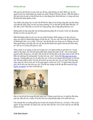 Tư duy tích cực                                                           dotchuoinon.com

Đây quả là một bài học tư duy tích cực rất hay, phải không các bạn? Biến các rác rến
người ta đổ vào mình thành sức mạnh của mình. Đúng là bài học rất hay. Mỗi khó khăn ở
đời luôn luôn là một cơ hội để làm cho ta chịu đựng hơn, bình tĩnh hơn, và sáng suốt hơn,
để biến khó khăn thành cơ hội.

Tuy nhiên, bài giảng này có một vấn đề rất lớn. Bạn có tin là ông nông dân này kêu hàng
xóm đến để chôn sống con lừa của ông ta không? Có ai trên đời lại bất nhân thất đức, và
dốt, đến cở đó? Nếu bạn có con bò rơi xuống giếng, bạn sẽ lấp giếng thật hay sao?

Không phải là ông nông dân này đã dùng phương pháp rất cổ truyền, là lấy rác lấp giếng
để đưa con lừa của ông lên sao?

Một hành động nhân ái cứu con vật của mình lại được nhiều giảng sư tư duy tích cực
ngày nay biến nó thành hành động cố tình tàn sát ! Tại sao vậy? Rõ ràng là khi biến nhân
ái thành giết chóc, các vị thầy “tích cực” này đã rất tiêu cực trong suy tư. Nhưng, tại sao?
Mọi người hàng xóm đến cứu con vật, thì lại đổi thành mọi người xúm lại để chôn sống
nó. Tại sao có sự thay đổi gian ác vậy?

Thưa, đó là vì các giảng sư này tin là ngày nay con người chúng ta quá tiêu cực và quá
nghi kỵ lẫn nhau, cho nên bài giảng phải được giảng trên luận cứ đó—tất cả mọi người
quanh ta đều rất gian ác, chỉ luôn xúm lại đổ rác rến lên đầu ta để chôn sống ta thôi. Đó là
điều mà mình gọi là trường phái “tư duy tích cực vị kỷ” trong bài Nền tảng của tư duy
tích cực. Trường phái này có cái nhìn tiêu cực về tất cả mọi người trên thế giới và chỉ tích
cực với một mình ta thôi. Vậy thì, đó là tích cực hay tiêu cực vậy các bạn? Chỉ làm theo
toán cộng trừ, nếu ta tích cực về chỉ một người và tiêu cực về 6, 7 tỉ người khác trên thế
giới, thì ta tích cực hay tiêu cực vậy? Vấn đề này chúng ta đã đề cập đến trong bài Yêu
người, tin người, các bạn có thể đọc lại.




Đây là vấn đề rất lớn trong thế giới ngày nay. Chúng ta quá tiêu cực và nghi kỵ lẫn nhau
quá sức, đến nỗi các vị thầy về tư duy tích cực cũng không nhận ra là mình tiêu cực.

Câu chuyện lừa rơi xuống giếng này là một câu chuyện rất tích cực, các bạn a. Tất cả mọi
người, từ ông chủ đến các hàng xóm, rất yêu mến chú lừa. Và cả xóm xúm lại xúc đất lấp
giếng cứu lừa.


Trần Đình Hoành                                                                           50
 