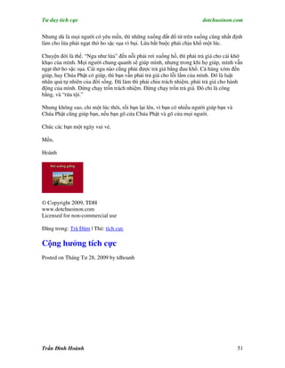 Tư duy tích cực                                                        dotchuoinon.com

Nhưng dù là mọi người có yêu mến, thì những xuổng đất đổ từ trên xuống cũng nhất định
làm cho lừa phải ngạt thở ho sặc sụa vì bụi. Lừa bắt buộc phải chịu khổ một lúc.

Chuyện đời là thế. “Ngu như lừa” đến nỗi phải rơi xuống hố, thì phải trả giá cho cái khờ
khạo của mình. Mọi người chung quanh sẽ giúp mình, nhưng trong khi họ giúp, mình vẫn
ngạt thở ho sặc sụa. Cái ngu nào cũng phải được trả giá bằng đau khổ. Cả hàng xóm đến
giúp, hay Chúa Phật có giúp, thì bạn vẫn phải trả giá cho lỗi lầm của mình. Đó là luật
nhân quả tự nhiên của đời sống. Đã làm thì phải chiu trách nhiệm, phải trả giá cho hành
động của mình. Đừng chạy trốn trách nhiệm. Đừng chạy trốn trả giá. Đó chỉ là công
bằng, và “rửa tội.”

Nhưng không sao, chỉ một lúc thôi, rồi bạn lại lên, vì bạn có nhiều người giúp bạn và
Chúa Phật cũng giúp bạn, nếu bạn gõ cửa Chúa Phật và gõ cửa mọi người.

Chúc các bạn một ngày vui vẻ.

Mến,

Hoành




© Copyright 2009, TDH
www.dotchuoinon.com
Licensed for non-commercial use

Đăng trong: Trà Đàm | Thẻ: tích cực

Cộng hưởng tích cực
Posted on Tháng Tư 28, 2009 by tdhoanh




Trần Đình Hoành                                                                         51
 