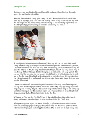 Tư duy tích cực                                                          dotchuoinon.com

dính tuyết, càng lớn, lại càng lăn mạnh hơn, dính nhiều tuyết hơn, lớn hơn, lăn mạnh
hơn… đến lúc lớn như trái núi lăn.

Năng lực đó thật là kinh khủng, phải không các bạn? Nhưng mình sẽ nói cho các bạn
nghe một bí mật ngọt ngào khác. Cho đến lúc này, có thể là một số bạn đọc bài này như
đọc tiểu thuyết nói đến những phong trào cách mạng xã hội của những huyền thoại nào
đó, chẳng ăn nhập gì đến “con người nhỏ nhoi tầm thường của mình.”




À, bạn đừng đo lường mình quá thấp như thế. Năng lực tích cực của bạn có sức mạnh
không thấp hơn năng lực của người mạnh nhất trên thế giới như là Gandhi and Abraham
Lincohn là bao nhiêu đâu. Nếu bạn cử tạ được bao nhiêu kg, các vị thánh nhân số một thế
giới, cho là tập tạ cả đời, thì cũng chỉ có thể cử tạ bằng 3, bằng 4, hay cùng lắm là bằng 5
bạn. Không thể hơn thế được. Thế thì không lý do gì mà ta có thể nói năng lực tinh thần
của các vị ấy khá hơn năng lực của ta quá 5 lần, dù là các vị ấy có thiền định hay tu cách
nào cả đời. Có khác chăng là các vị ấy sử dụng tất cả mọi năng lượng tích cực của mình
vào việc tích cực để đẻ ra nhiều thành quả tích cực, còn chúng ta thì không tập trung năng
lực như thế mà thôi.

Có một câu nói mà hồi nhỏ mình cứ nghĩ đó là câu nói thần thoại, cho đến những năm
sau nầy mình mới trải nghiệm và hiểu nó sâu xa. Đó là, “Một tiếng gảy móng tay có thể
rung động đến vô lượng thế giới.” Bất kỳ một cái gì rất nhỏ ta làm cũng có ảnh hưởng lây
lan từ tâm thức người này đến tâm thức người kia, vô cùng vô tận, dù là ta chẳng biết rõ
ràng con đường lây lan đó đi như thế nào, từ đâu đến đâu.

Ví dụ thực tế. Nếu bạn đến Đọt Chuối Non và đọc, và chẳng làm gì thêm hết, bạn đã
đương nhiên tạo ra một năng lượng tích cực cho bạn và cho Đọt Chuối Non.

Nếu bạn tích cực hơn một tí, chỉ ở mức tối thiểu, và viết một comment chỉ có hai chữ
“cám ơn” (tốn tổng cộng dưới 10 giây đồng hồ để viết), bạn đã cho tác giả bài viết một
viên vitamin sống được ít nhất cũng phải một tuần. Đây là mình nói rất thật, không màu


Trần Đình Hoành                                                                          54
 