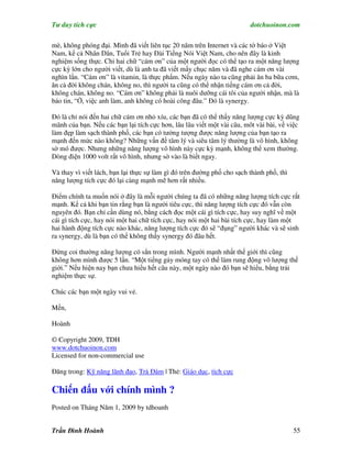 Tư duy tích cực                                                         dotchuoinon.com

mè, không phóng đại. Mình đã viết liên tục 20 năm trên Internet và các tờ báo ở Việt
Nam, kể cả Nhân Dân, Tuổi Trẻ hay Đài Tiếng Nói Việt Nam, cho nên đây là kinh
nghiệm sống thực. Chỉ hai chữ “cám ơn” của một người đọc có thể tạo ra một năng lượng
cực kỳ lớn cho người viết, dù là anh ta đã viết mấy chục năm và đã nghe cám ơn vài
nghìn lần. “Cám ơn” là vitamin, là thực phNm. Nếu ngày nào ta cũng phải ăn ba bữa cơm,
ăn cả đời không chán, không no, thì người ta cũng có thể nhận tiếng cám ơn cả đời,
không chán, không no. “Cám ơn” không phải là nuôi dưỡng cái tôi của người nhận, mà là
báo tin, “Ờ, việc anh làm, anh không có hoài công đâu.” Đó là synergy.

Đó là chỉ nói đến hai chữ cám ơn nhỏ xíu, các bạn đã có thể thấy năng lượng cực kỳ dũng
mãnh của bạn. Nếu các bạn lại tích cực hơn, lâu lâu viết một vài câu, môt vài bài, về việc
làm đẹp làm sạch thành phố, các bạn có tưởng tượng được năng lượng của bạn tạo ra
mạnh đến mức nào không? Những vấn đề tâm lý và siêu tâm lý thường là vô hình, không
sờ mó được. Nhưng những năng lượng vô hình này cực kỳ mạnh, không thể xem thường.
Dòng điện 1000 volt rất vô hình, nhưng sờ vào là biết ngay.

Và thay vì viết lách, bạn lại thực sự làm gì đó trên đường phố cho sạch thành phố, thì
năng lượng tích cực đó lại càng mạnh mẽ hơn rất nhiều.

Điểm chính ta muốn nói ở đây là mỗi người chúng ta đã có những năng lượng tích cực rất
mạnh. Kể cả khi bạn tin rằng bạn là người tiêu cực, thì năng lượng tích cực đó vẫn còn
nguyên đó. Bạn chỉ cần dùng nó, bằng cách đọc một cái gì tích cực, hay suy nghĩ về một
cái gì tích cực, hay nói một hai chữ tích cực, hay nói một hai bài tích cực, hay làm một
hai hành động tích cực nào khác, năng lượng tích cực đó sẽ “đụng” người khác và sẽ sinh
ra synergy, dù là bạn có thể không thấy synergy đó đâu hết.

Đừng coi thường năng lượng có sẳn trong mình. Người mạnh nhất thế giới thì cũng
không hơn mình được 5 lần. “Một tiếng gảy móng tay có thể làm rung động vô lượng thế
giới.” Nếu hiện nay bạn chưa hiểu hết câu này, một ngày nào đó bạn sẽ hiểu, bằng trải
nghiệm thực sự.

Chúc các bạn một ngày vui vẻ.

Mến,

Hoành

© Copyright 2009, TDH
www.dotchuoinon.com
Licensed for non-commercial use

Đăng trong: Kỹ năng lãnh đạo, Trà Đàm | Thẻ: Giáo dục, tích cực

Chiến đấu với chính mình ?
Posted on Tháng Năm 1, 2009 by tdhoanh


Trần Đình Hoành                                                                          55
 