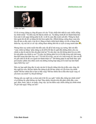 Tư duy tích cực                                                         dotchuoinon.com




Chào các bạn,

Có lẽ ai trong chúng ta cũng đã quen với câu “Cuộc chiến khó nhất là cuộc chiến chống
lại chính mình.” Và điều này thì thật là chính xác. Tự thắng mình để trở thành thiện hảo
hơn một tí mỗi ngày không phải là dễ, và đó là cuộc đấu tranh suốt đời. Thắng kẻ địch
bên ngoài thì rất dễ, tự thắng thì khó hơn nghìn lần. (Mình không cưỡng được máu tiếu
lâm để nêu ra đây một ví dụ rất rõ. Đảng ta bách chiến bách thắng với tất cả hùng binh
thiên hạ, vậy mà chỉ có cái việc chống tham nhũng thôi thì cà xịch cà tang muôn năm ).

Nhưng hôm nay mình muốn bàn đến một vấn đề tế nhị trong suy tưởng. Khi nói đến
“cuộc chiến tự thắng” phải chăng ta rất dễ bị lỗi lầm là nghĩ đến những điểm yếu của
chính ta như là một kẻ thù cần phải triệt hạ? Và nếu như vậy thì không phải là ta tự chối
bỏ một phần của chính ta sao? Và như vậy không phải là ta sẽ bị đặt trong một tình trạng
đau khổ trong tâm thức hay sao? “Cái tên tồi tệ này, sao nó cứ ở mãi trong tôi, làm sao để
tôi giết chết nó đi để con người tôi thánh thiện ra?” Đó không phải là một hình thức split
personality (phân chia nhân cách) mà những trường hợp nặng nề là một loại tâm bệnh
nguy hiểm hay sao?

Nếu các bạn nghĩ rằng đây là một câu hỏi lý thuyết chẳng liên hệ gì đến cuộc sống, thì
hãy nghĩ lại xem. Đã bao nhiêu lần chúng ta đã rất bực mình với yếu kém của chính
mình? Đã bao nhiêu lần ta làm ta thất vọng? Đã bao nhiêu lần ta hầu như tuyệt vọng về
yếu kém của mình? Lý thuyết không?

Nhưng nếu suy nghĩ sâu xa hơn một tí thì lối suy nghĩ “chiến đấu chống lại chính mình”
có gì không ổn, phải không các bạn? Bao nhiêu chuyện trên đời phải chiến đấu, cơm,
gạo, điện, nước, nhà ở, áo quần, công việc, lại ôm thêm cuộc chiến chống lại chính mình
24 giờ một ngày! Sống sao nổi?




Trần Đình Hoành                                                                          56
 