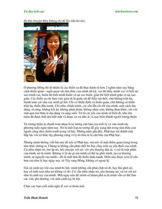 Tư duy tích cực                                                         dotchuoinon.com

đủ thứ chuyện điên khùng chỉ để lấy tiền bỏ túi).




Ở phương Đông thì dĩ nhiên là các thiền sư đã thực hành từ hơn 2 nghìn năm nay bằng
cách thiền quán—ngồi quan sát tâm thức của mình rất kỹ, vui thì thấy mình vui và biết tại
sao mình vui, buồn thì biết mình buồn và tại sao buồn, giân thì biết mình giận và tại sao
giận. Các thiền sư chỉ làm việc giản dị là quán sát để thấy mà thôi, chứ không triệt hạ,
thanh toán cái xấu của mình gì hết. Chỉ có thiền định và thiền quán, chứ không có thiền
triệt hạ, thiền đấu tranh. Chỉ nhìn chính mình, cái xấu lẫn cái tốt của mình, một cách dịu
dàng, rõ ràng, khộng kết án, không phán đoán, không nhảy cởn, không than khóc, chỉ với
một quả tim thân ái dịu dàng và sáng suốt. Từ từ cái yếu của mình sẽ biến đi, như tên
trộm đã được biết tên biết mặt và được cư xử dấu ái và nay biến thành người lương thiện.

Tư tưởng thiện ác thanh toán nhau là tư tưởng căn bản của triết lý và văn minh tây
phương mấy ngàn năm nay. Nó là một loại tư tưởng dễ gây xung đột trong tâm thức con
người cũng như chiến tranh trong xã hội. Những năm gần đây, Phật học trở thành một
hấp lực với trí thức tây phương cũng vì lý do hòa ái là căn bản của Phật học.

Nhưng mình không viết bài này để nói về Phật học, mà nói về một điểm quan trọng trong
tâm thức chúng ta. Chúng ta không cần phải chối bỏ hay chạy trốn sự yếu đuối của mình.
Cứ nhìn nhận nó, ôm ấp nó, nói chuyện với nó, với yêu thương dấu ái, vì nó là một phần
của mình, nó là mình. Không vì lý do gì mà mình có thể tự ghét mình, tự coi thường
mình, tự nguyền rủa mình—đó là một thái độ thiếu lành mạnh. Điều này được xem là căn
bản của tâm lý học ngày nay, từ Tây sang Đông, không có ngoại lệ.

Giả sử cánh tay trái của mình bị liệt, mình không cần phải chặt nó đi, hay thù ghét nó,
hay cố tình xem như nó không có đó. Cứ vẫn nhìn nhận nó, yêu thương nó, và xử với nó
như là cánh tay của mình. Một ngày nào đó mình sẽ khám phá ra là mình vẫn có thể làm
các việc phi thường, với một cánh tay bị liệt.

Chúc các bạn cuối tuần nghỉ lễ vui vẻ thoải mái.


Trần Đình Hoành                                                                        58
 