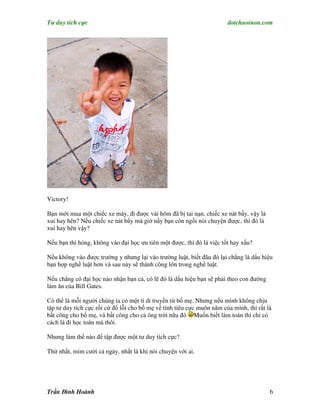 Tư duy tích cực                                                         dotchuoinon.com




Victory!

Bạn mới mua một chiếc xe máy, đi được vài hôm đã bị tai nạn, chiếc xe nát bấy, vậy là
xui hay hên? Nếu chiếc xe nát bấy mà giờ nầy bạn còn ngồi nói chuyện được, thì đó là
xui hay hên vậy?

Nếu bạn thi hỏng, không vào đại học ưu tiên một được, thì đó là việc tốt hay xấu?

Nếu không vào được trường y nhưng lại vào trường luật, biết đâu đó lại chẳng là dấu hiệu
bạn hợp nghề luật hơn và sau này sẽ thành công lớn trong nghề luật.

Nếu chẳng có đại học nào nhận bạn cả, có lẽ đó là dấu hiệu bạn sẽ phải theo con đường
làm ăn của Bill Gates.

Có thể là mỗi người chúng ta có một tí di truyền từ bố mẹ. Nhưng nếu mình không chịu
tập tư duy tích cực rồi cứ đổ lỗi cho bố mẹ về tính tiêu cực muôn năm của mình, thì rất là
bất công cho bố mẹ, và bất công cho cả ông trời nữa đó Muốn biết làm toán thì chỉ có
cách là đi học toán mà thôi.

Nhưng làm thế nào để tập được một tư duy tích cực?

Thứ nhất, mỉm cười cả ngày, nhất là khi nói chuyện với ai.




Trần Đình Hoành                                                                          6
 