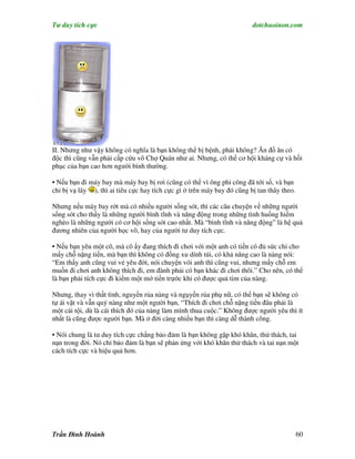 Tư duy tích cực                                                          dotchuoinon.com




II. Nhưng như vậy không có nghĩa là bạn không thể bị bệnh, phải không? Ăn đồ ăn có
độc thì cũng vẫn phải cấp cứu vô Chợ Quán như ai. Nhưng, có thể cơ hội kháng cự và hồi
phục của bạn cao hơn người bình thường.

• Nếu bạn đi máy bay mà máy bay bị rơi (cũng có thể vì ông phi công đã tới số, và bạn
chỉ bị vạ lây ), thì ai tiêu cực hay tích cực gì ở trên máy bay đó cũng bị tan thây theo.

Nhưng nếu máy bay rớt mà có nhiều người sống sót, thì các câu chuyện về những người
sống sót cho thấy là những người bình tĩnh và năng động trong những tình huống hiểm
nghèo là những người có cơ hội sống sót cao nhất. Mà “bình tĩnh và năng động” là hệ quả
đương nhiên của người học võ, hay của người tư duy tích cực.

• Nếu bạn yêu một cô, mà cô ấy đang thích đi chơi với một anh có tiền có đủ sức chi cho
mấy chỗ nặng tiền, mà bạn thì không có đồng xu dính túi, có khả năng cao là nàng nói:
“Em thấy anh cũng vui vẻ yêu đời, nói chuyện vói anh thì cũng vui, nhưng mấy chỗ em
muốn đi chơi anh không thích đi, em đành phải có bạn khác đi chơi thôi.” Cho nên, có thể
là bạn phải tích cực đi kiếm một mớ tiền trựớc khi có được quả tim của nàng.

Nhưng, thay vì thất tình, nguyền rủa nàng và ngụyền rủa phụ nữ, có thể bạn sẽ không có
tự ái vặt và vẫn quý nàng như một người bạn, “Thích đi chơi chỗ nặng tiền đâu phải là
một cái tội, dù là cái thích đó của nàng làm mình thua cuộc.” Không được người yêu thì ít
nhất là cũng được người bạn. Mà ở đời càng nhiều bạn thì càng dễ thành công.

• Nói chung là tư duy tích cực chẳng bảo đảm là bạn không gặp khó khăn, thử thách, tai
nạn trong đời. Nó chỉ bảo đảm là bạn sẽ phản ứng với khó khăn thử thách và tai nạn một
cách tích cực và hiệu quả hơn.




Trần Đình Hoành                                                                             60
 