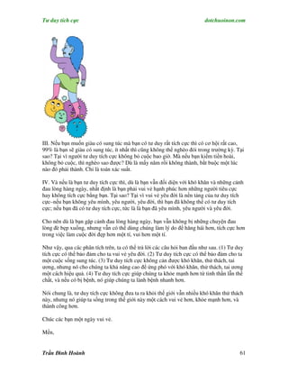 Tư duy tích cực                                                         dotchuoinon.com




III. Nếu bạn muốn giàu có sung túc mà bạn có tư duy rất tích cực thì có cơ hội rất cao,
99% là bạn sẽ giàu có sung túc, ít nhất thì cũng không thể nghèo đói trong trường kỳ. Tại
sao? Tại vì người tư duy tích cực không bỏ cuộc bao giờ. Mà nếu bạn kiếm tiền hoài,
không bỏ cuộc, thì nghèo sao được? Dù là mấy năm rồi không thành, bắt buộc một lúc
nào đó phải thành. Chỉ là toán xác suất.

IV. Và nếu là bạn tư duy tích cực thì, dù là bạn vẫn đối diện với khó khăn và những cảnh
đau lòng hàng ngày, nhất định là bạn phải vui vẻ hạnh phúc hơn những người tiêu cực
hay không tích cực bằng bạn. Tại sao? Tại vì vui vẻ yêu đời là nền tảng của tư duy tích
cực–nếu bạn không yêu mình, yêu người, yêu đời, thì bạn đã không thể có tư duy tích
cực; nếu bạn đã có tư duy tích cực, tức là là bạn đã yêu mình, yêu người và yêu đời.

Cho nên dù là bạn gặp cảnh đau lòng hàng ngày, bạn vẫn không bị những chuyện đau
lòng đè bẹp xuống, nhưng vẫn có thể dùng chúng làm lý do để hăng hái hơn, tích cực hơn
trong việc làm cuộc đời đẹp hơn một tí, vui hơn một tí.

Như vậy, qua các phân tích trên, ta có thể trả lời các câu hỏi ban đầu như sau. (1) Tư duy
tích cực có thể bảo đảm cho ta vui vẻ yêu đời. (2) Tư duy tích cực có thể bảo đảm cho ta
một cuộc sống sung túc. (3) Tư duy tích cực không cản được khó khăn, thử thách, tai
ương, nhưng nó cho chúng ta khả năng cao để ứng phó với khó khăn, thử thách, tai ương
một cách hiệu quả. (4) Tư duy tích cực giúp chúng ta khỏe mạnh hơn từ tinh thần lẫn thể
chất, và nếu có bị bệnh, nó giúp chúng ta lành bệnh nhanh hơn.

Nói chung là, tư duy tích cực không đưa ta ra khỏi thế giới vẫn nhiều khó khăn thử thách
này, nhưng nó giúp ta sống trong thế giới này một cách vui vẻ hơn, khỏe mạnh hơn, và
thành công hơn.

Chúc các bạn một ngày vui vẻ.

Mến,


Trần Đình Hoành                                                                         61
 