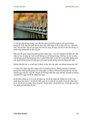 Tư duy tích cực                                                          dotchuoinon.com




Vì vậy khi gặp khủng hoảng, việc đầu tiên phải làm không phải là giải quyết khủng
hoảng đó. Việc đầu tiên phải làm là phải chắc chắn rằng ta vẫn tư duy tích cực, vẫn bình
tĩnh, vẫn yêu đời, vẫn tin vào ngày mai trời lại sáng, dù ngày mai đó có thể còn rất lâu, và
mình cũng không biết là đến bao giờ.

Điều này rất quan trọng trên phương diện chiến lược, vì nó cho chúng ta hai điều lợi. Thứ
nhất, nó cho ta năng lực tích cực để đương cự với khủng hoảng. Thứ hai, nó cho ta sáng
suốt để giải quyết khủng hoảng, bởi vì người bình tĩnh và yêu đời có thể thấy những cách
giải quyết khủng hoảng rất hiệu quả, mà người quýnh quáng chán đời không thể thấy.

Nhưng làm thế nào ta có thể duy trì được tư duy tích cực giữa cơn khủng hoảng như vậy?

1. Trước hết, chậm mọi thứ xuống (slow everything down). Khủng khoảng có khuynh
hướng làm mình quýnh quáng hay nóng giận, và mình có khuynh hướng làm đủ mọi thứ
chuyện ngay lập tức. Vậy thì, chuyện gì bắt buộc phải làm ngay thì làm. Chuyện gì không
cần phải làm ngay thì để đó, đừng làm ngay.

Đi thì bước chậm lại. Lái xe thì lái chậm lại. Ăn thì ăn chậm lại. Chậm lại và để ý việc
mình đang làm một tí—ăn thì để ý đến món ăn và cách ăn của mình, đi thì để ý đến cách
đi và vận tốc đi của mình. (Đây chính là “chánh niệm” trong thiền học. Công phu này làm
cho mình giữ bình tĩnh rất tốt).




Trần Đình Hoành                                                                          64
 