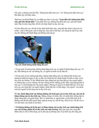 Tư duy tích cực                                                         dotchuoinon.com

Cho nên, ta không nên lầm lẫn, “không làm điều tiêu cực” với “không làm điều tích cực.”
Hai điều này rất khác nhau.

Tinh hoa của Kinh Pháp Cú của Phật gia nằm ở câu này: “Làm điều tốt, không làm điều
xấu, giữ tâm thanh tịnh.” Làm điều tích cực, không làm điều tiêu cực, giữ tâm thanh
tịnh. Đây là một công thức rất tốt cho thực hành tư duy tích cực.

Và làm điều tích cực, thì dù là làm dưới hình thức nào, cũng đòi hỏi một tí công sức từ
mình—một tí thời gian, một tí năng lực, hay một tí tiền bạc, nói chung là một tí hy sinh
nào đó. Không thể hành động mà không mất mát gì.




Vậy nếu mình không hành động thì sao?

• Trong một số trường hợp, không hành động tích cực có nghĩa là hành động tiêu cực. Ví
dụ: Nếu không bỏ rác vào thùng rác, có nghĩa là mình xã rác đâu đó.

• Trong một số các trường hợp khác, không hành động tích cực không hẳn là tiêu cực,
nhưng nó phất lên ngọn cờ đỏ, ra dấu cho mình hỏi lại chính mình là mình có thực sự tư
duy tích cực không. Ví dụ: Mình hoàn toàn chẳng bao giờ làm điều gì cho người nghèo
cả–không dạy con cái, không viết bài, không bố thí, không gì hết. Đây cũng không hẳn là
tiêu cực vì mình không bóc lột người nghèo. Nhưng rõ ràng là nó đánh dấu hỏi về tư duy
tích cực của mình đối với người nghèo, đánh dấu hỏi về khả năng “yêu người” của mình
(mà yêu người là nền tảng của tư duy tích cực).

Vì vậy, hành động tích cực không những chỉ là hệ quả của tư duy tích cực, mà còn là
bằng chứng của tư duy tích cực. (Bằng chứng về mình, đối với mình thôi, không hẳn là
bằng chứng đối với người khác. Bởi vì, mình làm A, người khác có thể diễn dịch là B.
Không nên để tâm đến người khác nghĩ gì trong các vấn đề này. Đây là các vấn đề của ta
với tâm thức của chính ta mà thôi).

• Và không những chỉ là hệ quả và bằng chứng của tư duy tich cực, hành động tích
cực còn là thực ph m để tư duy tích cực sinh trưởng. Một cậu ngày nào cũng đến
thăm một cô, thì có khả năng cao là nếu cậu ấy không yêu cô ấy hôm nay thì cũng yêu



Trần Đình Hoành                                                                            67
 