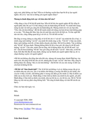 Tư duy tích cực                                                           dotchuoinon.com

ngày mai, phải không các bạn? Nếu ta cứ thường xuyên theo bạn bè đi ủy lạo người
nghèo, thì có ly’ nào mà ta không yêu người nghèo được?

Nhưng ta hành động tích cực với tâm như thế nào?

• Hãy dùng ví dụ về bố thí để minh họa. Nếu tôi bố thí cho người nghèo để lấy tiếng là
người phúc đức thì sao? Có thể chúng ta lên án hành động bố thí đó. Và mình nhớ mang
máng là một vài triết gia cũng lên án hành động đó. Nhưng mình nói với các bạn nhé,
“Cho vẫn còn hơn không”. Bố thí để muốn mình nổi tiếng còn hơn là keo kiệt không giúp
ai xu nào. “Tôi đang đói lắm, bác cho tôi một bát cơm là tôi rất biết ơn. Và bác nghĩ thế
nào mà cho, cũng chẳng quan hệ gì với tôi cả. Tôi rất biết ơn bác”.

Dù rằng ai trong chúng ta cũng thấy rõ là bố thí chỉ vì “cái tôi” cùa mình thì rất có hại, vì
mình càng nuôi dưỡng “cái tôi” của mình thì mình càng sa lầy. “Cái tôi” vĩ đại của mình,
được nuôi dưỡng cách đó, sẽ làm nhiều chuyện xấu khác. Đó là lẽ tự nhiên. Vậy ta không
nên “bố thí” để mua danh. Nhưng không thèm bố thí ai bao giờ, thì cũng là chỉ để nuôi
dưỡng “cái tôi.” Cho nên, mình vẫn tin rằng, dù là không được tốt, bố thí để nuôi “cái
tôi” vẫn tốt hơn là không “bố thí” bao giờ cũng chỉ để nuôi “cái tôi”. Hơn nữa, cứ bố thí
hoài, biết đâu bắt đầu để mua danh, nhưng sau lại thành yêu người nghèo thật sự, do va
chạm thường xuyên với người nghèo?

• Bố thí mà không cần tiếng tăm trên đời này, nhưng chỉ mong được thành Phật hay vào
nước trời, thì cũng là bố thí cho cái tôi, nhưng đây là một “cái tôi” nhỏ hơn. Đây cũng là
không được tốt, nhưng “thà có còn hơn không” –thà bố thí với các ước mong về đời sau
còn hơn là không bố thí.

• Bố thí với “tâm thanh tịnh”. Tức là bố thí mà không vì gì cả, không mong cầu gì cả,
tự nhiên như mẹ yêu con, yêu vì tự nhiên chứ không vì mong cầu điều gì cho mình, cho
con ăn vì thấy con đói, chứ không phải vì mong cầu điều gì cho mình cả. Đây là điểm cao
nhất của tư duy tích cực. Hành động vì bản tính tự nhiên của mình là yêu người, yêu đời.
Hành động vì bản tính tự nhiên của mình, như nai thì ăn cỏ, sóc thì leo cây. Đó là “bố thì
bằng tay trái mà tay phải cũng không biết.” Đó cũng là hành động với tâm Bồ tát đó các
bạn ạ.

Chúc các bạn một ngày vui.

Mến,

Hoành

© copyright TDH, 2009
www.dotchuoinnon.com
Permission for non-commercial use

Đăng trong: Trà Đàm | Thẻ: tích cực




Trần Đình Hoành                                                                           68
 