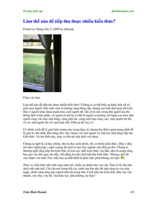 Tư duy tích cực                                                         dotchuoinon.com


Làm thế nào để tiếp thu được nhiều kiến thức?
Posted on Tháng Sáu 5, 2009 by tdhoanh




Chào các bạn,

Làm thế nào để tiếp thu được nhiều kiến thức? Chúng ta có thể thấy sự khác biệt rất rõ
giữa mọi người. Hai sinh viên ra trường cùng bằng cấp, nhưng sau một thời gian thì kiến
thức 2 người khác nhau hoàn toàn, một người thì vẫn cứ tù mù, trong khi người kia thì
thông thái ra bội phần, và người tù mù lại có thể là người ra trường với hạng cao hơn. Hai
người cùng vào làm một hãng, cùng một lúc, cùng một loại công việc, một người thì lên
vù vù, một người thí cứ ì ạch một chỗ. Điều gì đã xảy ra?

Có nhiều cách để lý giải hiện tượng này trong thực tế, nhưng hai điểm quan trọng nhất để
lý giải là, thứ nhất, khả năng làm việc chung với mọi người và, thứ hai, khả năng tiếp thu
kiến thức. Và hai điều này, thực ra liên hệ mật thiết với nhau.

Chúng ta nghĩ là cứ học nhiều, như là đọc sách nhiều, thì có nhiều kiến thức. (Học ở đây
nói theo nghĩa hẹp—ngồi xuống dở sách ra học hay nghiên cứu điều gì đó). Chúng ta
thường nghĩ rằng tiếp thu kiến thức là tích cực nhồi kiến thức vào đầu, như là mang từng
bao gạo vào kho gạo cho đầy. Đó đúng là một cách tiếp thu kiến thức. Nhưng cách đó
vừa chậm vừa mệt (Vác mấy bao tạ nhất định là phải mệt, phải không các bạn. ).

Thực ra, kíến thức như ánh sáng mặt trời, chiếu tự nhiên trên vạn vật. Tâm trí là căn nhà
dưới ánh mặt trời. Chỉ cần mở toang hết các cánh cửa lớn nhỏ thì ánh sáng ùa vào tràn
ngập, chiếu sáng từng ngỏ ngách tăm tối trong nhà. Cách tiếp thu kiến thức như vậy vừa
nhanh, vừa nhẹ, vừa dễ, vừa hiệu lực, phải không các bạn?




Trần Đình Hoành                                                                         69
 