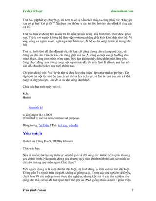 Tư duy tích cực                                                         dotchuoinon.com

Thứ hai, gặp bất kỳ chuyện gì, dù xem ra có vẻ xấu cách mấy, ta cũng phải hỏi: “Chuyện
này có gì hay? Có gì tốt?” Nếu bạn tìm không ra câu trả lời, hỏi tiếp cho đến khi thấy câu
trả lời.

Thứ ba, bạn sẽ không tìm ra câu trả lời nếu bạn nổi nóng, mất bình tĩnh, than khóc, phàn
nàn. Trí óc con người không thể làm việc tốt trong những điều kiện khó khăn như thế. Vì
vậy, uống vài ngụm nước, ngân nga một bản nhạc, đi bộ vài ba vòng, trước và trong khi
hỏi.

Thứ tư, luôn luôn để tâm đến cái tốt, cái hay, cái đáng thông cảm của người khác, và
đừng cứ chú tâm vào cái xấu, cái đáng ghét của họ. Ai cũng có một cái gì đó đáng cho
mình thích, đáng cho mình thông cảm. Nếu bạn không thấy được điểm nào đáng yêu,
đáng phục, đáng cảm thông trong một người nào đó, thì nhất định là đầu óc của bạn có
vấn đề, chưa biết cách suy nghĩ chính xác.

Chỉ giản dị thế thôi. Và “luyện tập sẽ đưa đến toàn thiện” (practice makes perfect). Cứ
tập hoài thì một lúc nào đó bạn chỉ có thể tư duy tích cực, và đầu óc của bạn mất cả khả
năng tư duy tiêu cực. Lúc đó là lúc đại công cáo thành.

Chúc các bạn một ngày vui vẻ.

Mến
Hoành


     Stumble It!

© copyright TDH 2009
Permitted to use for non-commercial purposes

Đăng trong: Trà Đàm | Thẻ: tích cực, yêu đời

Yêu mình
Posted on Tháng Hai 9, 2009 by tdhoanh

Chào các bạn,

Nếu ta muốn yêu thương tích cực với thế giới và đời sống này, trước hết ta phải thương
yêu chính mình. Nếu mình không yêu thương quý mến chính mình thì làm sao mình có
thể yêu thương quý mến người khác được?

Mỗi người chúng ta là một chủ thể đặc biệt, với hình dáng, cá tính và tâm tình đặc biệt.
Trong gần 7 tỉ người trên thế giới, không ai giống ta cả. Trong các thử nghiệm về DNA,
chỉ ít hơn 1% của một genome được thử nghiệm, nhưng kết quả từ các thử nghiệm này
cũng cho thấy cơ hội để hai người trên thế giới có DNA giống nhau là dưới 1 phần triệu.


Trần Đình Hoành                                                                            7
 