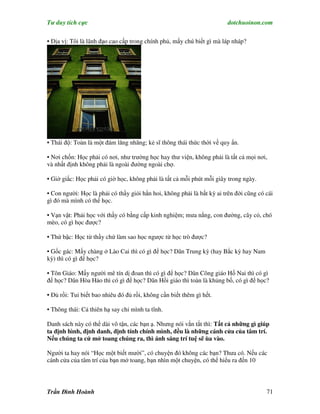 Tư duy tích cực                                                         dotchuoinon.com

• Địa vị: Tôi là lãnh đạo cao cấp trong chính phủ, mấy chú biết gì mà láp nháp?




• Thái độ: Toàn là một đám lăng nhăng; kẻ sĩ thông thái thức thời về quy Nn.

• Nơi chốn: Học phải có nơi, như trường học hay thư viện, không phải là tất cả mọi nơi,
và nhất định không phải là ngoài đường ngoài chợ.

• Giờ giấc: Học phải có giờ học, không phải là tất cả mỗi phút mỗi giây trong ngày.

• Con người: Học là phải có thầy giỏi hẳn hoi, không phải là bất kỳ ai trên đời cũng có cái
gì đó mà mình có thể học.

• Vạn vật: Phải học với thầy có bằng cấp kinh nghiệm; mưa nắng, con đường, cây cỏ, chó
mèo, có gì học được?

• Thứ bậc: Học từ thầy chứ làm sao học ngược từ học trò được?

• Gốc gác: Mấy chàng ở Lào Cai thì có gì để học? Dân Trung kỳ (hay Bắc kỳ hay Nam
kỳ) thì có gì để học?

• Tôn Giáo: Mấy người mê tín dị đoan thì có gì để học? Dân Công giáo Hố Nai thì có gì
để học? Dân Hòa Hảo thì có gì để học? Dân Hồi giáo thì toàn là khủng bố, có gì để học?

• Đủ rồi: Tui biết bao nhiêu đó đủ rồi, không cần biết thêm gì hết.

• Thông thái: Cả thiên hạ say chỉ mình ta tĩnh.

Danh sách này có thể dài vô tận, các bạn ạ. Nhưng nói vắn tắt thì: Tất cả những gì giúp
ta định hình, định danh, định tính chính mình, đều là những cánh cửa của tâm trí.
Nếu chúng ta cứ mở toang chúng ra, thì ánh sáng trí tuệ sẽ ùa vào.

Người ta hay nói “Học một biết mười”, có chuyện đó không các bạn? Thưa có. Nếu các
cánh cửa của tâm trí của bạn mở toang, bạn nhìn một chuyện, có thể hiểu ra đến 10




Trần Đình Hoành                                                                         71
 