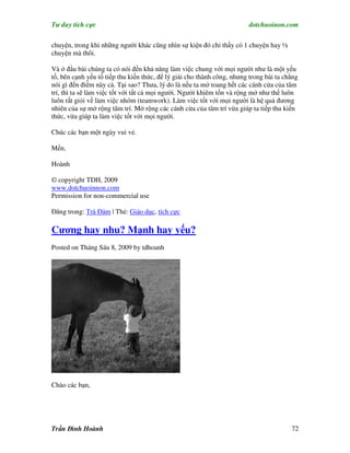 Tư duy tích cực                                                         dotchuoinon.com

chuyện, trong khi những người khác cũng nhìn sự kiện đó chỉ thấy có 1 chuyện hay ½
chuyện mà thôi.

Và ở đầu bài chúng ta có nói đến khả năng làm việc chung với mọi người như là một yếu
tố, bên cạnh yếu tố tiếp thu kiến thức, để lý giải cho thành công, nhưng trong bài ta chẳng
nói gì đến điểm này cả. Tại sao? Thưa, lý do là nếu ta mở toang hết các cánh cửa của tâm
trí, thì ta sẽ làm việc tốt với tất cả mọi người. Người khiêm tốn và rộng mở như thế luôn
luôn rất giỏi về làm việc nhóm (teamwork). Làm việc tốt với mọi người là hệ quả đương
nhiên của sự mở rộng tâm trí. Mở rộng các cánh cửa của tâm trí vừa giúp ta tiếp thu kiến
thức, vừa giúp ta làm việc tốt với mọi người.

Chúc các bạn một ngày vui vẻ.

Mến,

Hoành

© copyright TDH, 2009
www.dotchuoinnon.com
Permission for non-commercial use

Đăng trong: Trà Đàm | Thẻ: Giáo dục, tích cực

Cương hay nhu? Mạnh hay yếu?
Posted on Tháng Sáu 8, 2009 by tdhoanh




Chào các bạn,




Trần Đình Hoành                                                                         72
 