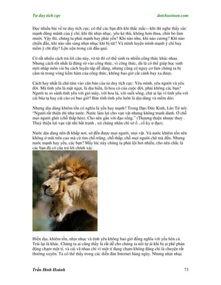 Tư duy tích cực                                                           dotchuoinon.com

Đọc nhiều bài về tư duy tích cực, có thể các bạn đôi khi thắc mắc—khi thì nghe thấy sức
mạnh dũng mãnh của ý chí, khi thì nhịn nhục, yêu kẻ thù, không hơn thua, chín bỏ làm
mười. Vậy thì, chúng ta phải mạnh hay phải yếu? Khi nào nhu, khi nào cương? Khi nào
chiến đấu, khi nào sẵn sàng nhịn nhục khi bị tát? Và mình luyện mình mạnh ý chí hay
mềm ý chí đây? Lộn xộn trong cái đầu quá.

Có rất nhiểu cách trả lời câu này, và từ đó có thể sinh ra nhiều công thức khác nhau.
Nhưng cách tốt nhất là đừng rớ vào công thức, vì công thức, dù là có thể giúp học sinh
mới nhập môn vài ba cách luyện tập dễ dàng, nhưng cũng có nguy cơ làm chúng ta bị
cầm tù trong vòng kềm hãm của công thức, không bao giờ cất cánh bay xa được.

Cách hay nhất là chú tâm vào căn bản của tư duy tích cực: Yêu mình, yêu người và yêu
đời. Mà tình yêu là mật ngọt, là dịu hiền, là hoa cỏ của cuộc đời, phải không các bạn?
Người ta so sánh tình yêu với gió mây, với hoa lá, với suối sông, chứ ai lại ví tình yêu với
cái búa tạ hay cái cào cỏ bao giờ? Bản tính tình yêu luôn là dịu dàng và mềm dẻo.

Nhưng dịu dàng khiêm tốn có nghĩa là yếu hay mạnh? Trong Đạo Đức Kinh, Lão Tử nói:
“Người rất thiện thì như nước. Nước làm lợi cho vạn vật nhưng không tranh dành. Ở chỗ
mọi người ghét (chỗ thấp hèn). Cho nên gần với đạo sống.” (Thượng thiện nhược thuỷ .
Thuỷ thiện lợi vạn vật nhi bất tranh , xử chúng nhân chi sở ố , cố ky ư đạo).

Nước dịu dàng nên đi khắp nơi, sờ đến được mọi người, mọi vật. Và nước khiêm tốn nên
không ở mãi trên cao mà cứ tìm chỗ trũng, chỗ thấp, chỗ mọi người chê mà đến. Nhưng
nước mạnh hay yếu, các bạn? Mấy lúc này chúng ta phải lội hơi nhiều, cho nên chắc là
các bạn đã có câu trả lời chính xác.




Hiền dịu, khiêm tốn, nhịn nhục và tình yêu không bao giờ đồng nghĩa với yếu hèn cả.
Trái lại là khác. Chúng ta ai cũng thấy là rất dễ cho chúng ta nổi tự ái khi bị ai phê phán
động chạm một tí, và cải vã nhau chỉ vì một tí đụng chạm không đáng chi là chuyện rất
thường xuyên. Ta có thể thấy trong các diễn đàn Internet hàng ngày. Nhưng nhịn nhục


Trần Đình Hoành                                                                           73
 