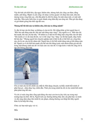 Tư duy tích cực                                                       dotchuoinon.com

Vậy thì tình yêu hiền hòa, dịu ngọt, khiêm nhu, nhưng tình yêu cũng can đảm, dũng
mãnh, anh hùng. Mạnh và yếu sống với nhau và hòa quyện với nhau làm một, như âm
dương trong vòng thái cực, chứ đâu phải là chối bỏ nhau, bỏ một chọn một, có một mất
một đâu. Như nước hiền hòa và nước thành sóng thần đNy tan rừng núi. Như gió dịu dàng
và gió thành giông bão thổi sập đồi non.

Nhưng thế thì khi nào ta khiêm nhu, khi nào ta dũng mãnh?

À, đây là loại câu hỏi thực sự không có câu trả lời. Đó chẳng khác gì hỏi người họa sĩ,
“Khi nào anh dùng màu đỏ, khi nào anh dùng màu vàng?” hay người ca sĩ, “Khi nào chị
hát mạnh, khi nào chị hát nhẹ.” Dĩ nhiên ta có thể trả lời bằng một công thức nào đó như
“khi muốn có vẻ sắt máu thì đỏ, vui vẻ thì vàng” hay “nhạc vui thì hát mạnh, nhạc buồn
thì hát nhẹ.” Nhưng người hơi chuyên nghiệp một tí thôi là đã có thể biết các công thức
này chỉ là các câu trả lời nhảm nhí. Nguời họa sĩ chỉ biết mình dùng màu gì khi dùng màu
đó. Người ca sĩ chỉ biết hát mạnh yếu thế nào khi đứng trước một nhóm khán giả nào đó
trong một khung cảnh nào đó với một cảm xúc nào đó. Có tập trước ở nhà thì cũng chỉ là
tập chứ không phải thật.




Chỉ có một câu trả lời chính xác nhất là: Khi đụng chuyện, tự khắc mình biết mình sẽ
phải làm gì—nhịn nhục hay chiến đấu. Tình yêu trong mình lúc đó sẽ cho mình biết mình
phải phản ứng thế nào.

Và chỉ có một công thức tổng quát đúng cho mọi con tim tư duy tích cực trong mọi
trường hợp mà thôi. Đó là, Người tích cực thường không thấy nhu cầu phải bảo vệ mình
và sẵn sàng nhịn nhục khi mình bị xúc phạm, nhưng thường can thiệp khi thấy người
khác bị hà hiếp bất công.

Chúc các bạn một ngày vui vẻ.

Mến



Trần Đình Hoành                                                                      75
 