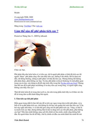 Tư duy tích cực                                                         dotchuoinon.com

Hoành

© copyright TDH, 2009
www.dotchuoinnon.com
Permission for non-commercial use

Đăng trong: Trà Đàm | Thẻ: tích cực

Làm thế nào để phê phán tích cực ?
Posted on Tháng Sáu 11, 2009 by tdhoanh




Chào các bạn,

Phê phán hầu như luôn luôn có vẻ tiêu cực, dù là người phê phán có thái độ tích cực thì
người “được” phê phán cũng vẫn cảm thấy tiêu cực, không ít thì nhiều. Đó là chưa nói
đến, rất thông thường, chúng ta phê phán với thái độ tiêu cực. Nhưng không thể không
phê phán được, phải không các bạn. Tư duy phê phán (critical thinking) là một phần quan
trọng của tư duy, mà chúng ta đã đề cập trước đây trong bài Tư duy tích cực là gì? Nhưng
làm thế nào để ta phê phán mà không có tư duy tiêu cực trong lòng, và người nghe cũng
không cảm thấy tiêu cực?

Thái độ luôn luôn đi từ trong tâm ta đi ra, cho nên trong phần dưới đây ta sẽ khảo sát vấn
đề từ trong tâm ra đến hành động bên ngoài.

I. Tâm tích cực khi phê phán

Điều quan trọng nhất là làm thế nào để ta tích cực ngay trong tâm ta khi phê phán, và ta
biết rõ là ta phê phán tích cực, chứ không bị chỉ huy mù quáng bởi một tâm tiêu cực? Câu
hỏi này nghe như thừa, vì ai trên thế giới cũng nói tôi phê phán tích cực. Vâng, có thể là
ta muốn tích cực thật, nhưng không hẳn là tâm ta đang tích cực khi phê phán, phải không
các bạn? Nếu tâm mình không sáng suốt thì chính nó lừa mình, mình cũng không biết
đâu. Bị người khác lừa thì dễ thấy, chứ bị chính cái đầu của mình đánh lừa mình thì mù


Trần Đình Hoành                                                                         76
 