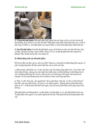 Tư duy tích cực                                                          dotchuoinon.com




2. Trong khi phê phán. Khi phê phán một người nào đó, bạn có kể ra cái tốt mà họ đã
làm không, hay chỉ kể ra cái xấu mà thôi? Phê phán một chiều luôn luôn tiêu cực, vì đó là
bất công và thiên vị. Lời phê phán của người thiên vị luôn luôn phải được đánh dấu hỏi.

3. Sau khi phê phán. Sau khi đã phê phán xong, dù là bạn có cảm xúc như thế nào, bạn
có thấy, tận đáy tim bạn, một tí buồn, một tí xót xa, là bạn đã phải làm đau người kia
không? Hay là bạn hả hê như vừa trúng số?

II. Hành động tích cực khi phê phán.

Đó là nói đến cái tâm của ta, chí có ta biết. Ngoài ra, trong khi ta hành động bên ngoài, có
một vài phương thức để làm cách trình bày của ta tích cực hơn.

a. Khen trước, phê bình sau. Vi dụ: Em làm việc rất siêng năng chăm chỉ, và em làm việc
một mình rất hay, nhưng em một mình hơi nhiều nên cả nhóm không có đủ thông tin từ
em và không điều hợp tốt với em. Nếu em bỏ ra tí thời gian mỗi ngày, hàn huyên nói
chuyện với các bạn thường hơn, thì cả nhóm sẽ làm việc hiệu quả hơn.

b. Thay vì chê “Em yếu, cần mạnh hơn” thì ta nên khen “Em tốt, và vẫn có thể tốt hơn.”
Em làm việc này thật là hay, rất giỏi so với nhiều người,. Nhưng nhóm mình phải luôn
luôn là số 1 và luôn luôn khá hơn mỗi ngày. Em rán trau chuốt thêm mỗi ngày một tí thì
rất hay.

Nếu phê phán mà không khen, và phê phán với luận điệu xỉ vả, thì nhất định là tiêu cực.
Ta phê phán môt người vì ta muốn người đó tốt hơn. Phê phán để hạ bệ là phê phán tiêu
cực.




Trần Đình Hoành                                                                          78
 