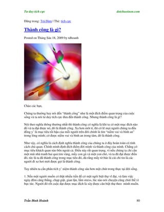 Tư duy tích cực                                                        dotchuoinon.com

Đăng trong: Trà Đàm | Thẻ: tích cực

Thành công là gì?
Posted on Tháng Sáu 18, 2009 by tdhoanh




Chào các bạn,

Chúng ta thường hay nói đến “thành công” như là một đích điểm quan trọng của cuộc
sống và ta nói tư duy tích cực đưa đến thành công. Nhưng thành công là gì?

Nói theo nghĩa thông thường nhất thì thành công có nghĩa là khi ta có một mục đích nào
đó và ta đạt được nó, đó là thành công. Xa hơn môt tí, thì có lẽ mọi người chúng ta đều
đồng y’ là mục tiêu tối hậu của mỗi người trên đời chính là tìm “niềm vui và bình an”
trong lòng mình; có được niềm vui và bình an trong tâm, đó là thành công.

Như vậy, có nghĩa là cách định nghĩa thành công của chúng ta ở đây hoàn toàn có tính
cách chủ quan. Chính mình định đích điểm đời mình và thành công của mình. Chẳng có
mục tiêu khách quan nào bên ngoài cả. Điều này rất quan trọng, vì nếu chúng ta chỉ cần
một mái nhà tranh hai quả tim vàng, mấy con gà và một con chó, và ta đã đạt được điều
đó, tức là ta đã thành công trong mục tiêu đó, dù rằng mấy tờ báo lá cải chỉ tin là các
người đi xe hơi mới được gọi là thành công.

Tuy nhiên ta cần phân tích y’ niệm thành công sâu hơn một chút trong thực tại đời sống.

1. Nếu một người muốn có thật nhiều tiền để có một ngôi biệt thự vĩ đại, và làm việc
ngày đêm căng thẳng, chụp giật, gian lận, lắm stress, lúc nào nói chuyện cũng chửi thề vì
bực tức. Người đó rốt cuộc đạt được mục đích là xây được căn biệt thự theo mình muốn.




Trần Đình Hoành                                                                        80
 