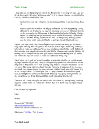 Tư duy tích cực                                                         dotchuoinon.com

– Loại tiêu cực chủ động sống tiêu cực và chủ động truyền bá lối sống tiêu cực. Lọai này
đã bắt đầu ra khỏi cách sống “không mục tiêu” và từ từ có mục tiêu tiêu cực với đời sống.
Loại này lại chia ra làm hai loại khác:

        (a) loại trộm cướp vặt—sống tiêu cực làm hại người khác và gây thêm băng đảng,
        và

        (b) loại người truyền bá tiêu cực để gây chiến tranh hay kích động khủng khoảng
        chính trị xã hội để phục vụ các mục tiêu của riêng họ. Loại này thì ta thấy thường
        xuyên trong thông tin thời sự quốc tế. Loại người chuyên gây chiến này, dĩ nhiên
        là tâm của họ không bao giờ an bình và vui vẻ, vì bản chất của chủ chiến là chết
        chóc và đau khổ. Nhưng còn xa hơn thế nữa, khả năng của họ để mang lại khổ
        đau cho nhiều người khác, đôi khi cho cả quốc gia hay cả thế giới, rất cao.

Vậy thì khái niệm thành công của ta cần phải được đặt trong bậc thang giá trị của các
hạng người trên đây. Đối với người tư duy tích cực, ta hiểu nghĩa thành công như là (1)
luôn luôn có “niềm vui và bình an” trong lòng như là mục tiêu tối hậu, và (2) dù là ta có
định mục tiêu ngắn hạn nào đó trong đời, như là kiếm tiền mua một ngôi nhà thật đẹp, thì
phương cách ta dùng để đạt mục tiêu ngắn hạn đó (mua nhà) sẽ không phản lại, nhưng
còn hỗ trợ, cho mục tiêu tối hậu là “niềm vui và bình an” trong lòng.

Và vì “niềm vui và bình an” trong lòng ta liên hệ mật thiết với niềm vui và bình an của
mọi người và của thế giới này, chúng ta không thể làm người khác thêm đau khổ mà tin
rằng ta sẽ có được niềm vui và bình an trong lòng. Điều đó không thể xảy ra (trừ khi đối
với người điên, trong vài trường hợp). Cho nên ý niệm tự do chủ quan để lựa chọn mục
tiêu thành công của ta, thực ra vẫn nằm trong một giới hạn khách quan–giới hạn đó là sự
an vui của người khác, và của thế giới. Nếu ta không quan tâm đến an vui của người
khác, ta sẽ tự phá hủy an vui của chính mình. Điều này cũng giống như người thải khí
độc trong không khí để hại đến người khác, chính mình cũng sẽ hít thở nó.

Thỏa mãn bất kỳ mục tiêu ngắn hạn nào đó (như nhà cửa xe cộ), nhưng không làm hỏng
mục tiêu tối hậu “niềm vui và bình an”, đó mới thực sự là thành công của người tư duy
tích cực.

Chúc các bạn một ngày vui.

Mến,

Hoành

© copyright TDH, 2009
www.dotchuoinnon.com
Permission for non-commercial use

Đăng trong: Trà Đàm | Thẻ: tích cực




Trần Đình Hoành                                                                         82
 