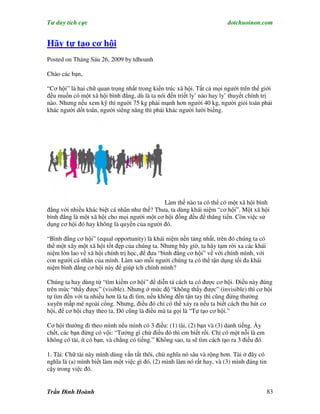 Tư duy tích cực                                                          dotchuoinon.com


Hãy tự tạo cơ hội
Posted on Tháng Sáu 26, 2009 by tdhoanh

Chào các bạn,

“Cơ hội” là hai chữ quan trọng nhất trong kiến trúc xã hội. Tất cả mọi người trên thế giới
đều muốn có một xã hội bình đẳng, dù là ta nói đến triết ly’ nào hay ly’ thuyết chính trị
nào. Nhưng nếu xem kỹ thì nguời 75 kg phải mạnh hơn người 40 kg, người giỏi toán phải
khác người dốt toán, người siêng năng thì phải khác người lười biếng.




                                             Làm thế nào ta có thể có một xã hội bình
đẳng với nhiều khác biệt cá nhân như thế? Thưa, ta dùng khái niệm “cơ hội”. Một xã hội
bình đẳng là một xã hội cho mọi người một cơ hội đồng đều để thăng tiến. Còn việc sử
dụng cơ hội đó hay không là quyền của người đó.

“Bình đẳng cơ hội” (equal opportunity) là khái niệm nền tảng nhất, trên đó chúng ta có
thể một xây một xã hội tốt đẹp của chúng ta. Nhưng bây giờ, ta hãy tạm rời xa các khái
niệm lớn lao về xã hội chính trị học, để đưa “bình đẳng cơ hội” về với chính mình, với
con người cá nhân của mình. Làm sao mỗi người chúng ta có thể tận dụng tối đa khái
niệm bình đẳng cơ hội này để giúp ích chính mình?

Chúng ta hay dùng từ “tìm kiếm cơ hội” để diễn tả cách ta có được cơ hội. Điều này đúng
trên mức “thấy được” (visible). Nhưng ở mức độ “không thấy được” (invisible) thì cơ hội
tự tìm đến với ta nhiều hơn là ta đi tìm, nếu không đến tận tay thì cũng đứng thường
xuyên mấp mé ngoài cổng. Nhưng, điều đó chỉ có thể xảy ra nếu ta biết cách thu hút cơ
hội, để cơ hội chạy theo ta. Đó cũng là điều mà ta gọi là “Tự tạo cơ hội.”

Cơ hội thường đi theo mình nếu mình có 3 điều: (1) tài, (2) bạn và (3) danh tiếng. Ấy
chết, các bạn đừng có vội: “Tưởng gì chứ điều đó thì em biết rồi. Chỉ có một nỗi là em
không có tài, ít có bạn, và chẳng có tiếng.” Không sao, ta sẽ tìm cách tạo ra 3 điều đó.

1. Tài: Chữ tài này mình dùng vắn tắt thôi, chứ nghĩa nó sâu và rộng hơn. Tài ở đây có
nghĩa là (a) mình biết làm một việc gì đó, (2) mình làm nó rất hay, và (3) mình đáng tin
cậy trong việc đó.


Trần Đình Hoành                                                                            83
 