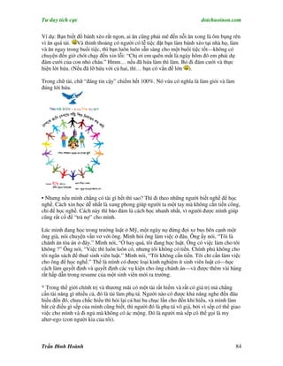 Tư duy tích cực                                                           dotchuoinon.com

Ví dụ: Bạn biết đổ bánh xèo rất ngon, ai ăn cũng phải mê đến nỗi ăn xong là ôm bụng rên
vì ăn quá tải. Và thỉnh thoảng có người có lễ tiệc đặt bạn làm bánh xèo tại nhà họ, làm
và ăn ngay trong buổi tiệc, thì bạn luôn luôn sẵn sàng cho một buổi tiệc tốt—không có
chuyện đến giờ chót chạy đến xin lỗi: “Chị ơi em quên mất là ngày hôm đó em phải dự
đám cưới của con nhỏ cháu.” Hmm… nếu đã hứa làm thì làm. Bỏ đi đám cưới và thực
hiện lời hứa. (Nếu đã lỡ hứa với cả hai, thì… bạn có vấn đề lớn ).

Trong chữ tài, chữ “đáng tin cậy” chiếm hết 100%. Nó vừa có nghĩa là làm giỏi và làm
đúng lời hứa.




• Nhưng nếu mình chẳng có tài gì hết thì sao? Thì đi theo những người biết nghề để học
nghề. Cách xin học dễ nhất là xung phong giúp người ta một tay mà không cần tiền công,
chỉ để học nghề. Cách này thì bảo đảm là cách học nhanh nhất, vì người được mình giúp
cũng rất cố để “trả nợ” cho mình.

Lúc mình đang học trong trường luật ở Mỹ, một ngày nọ đứng đợi xe bus bên cạnh một
ông già, nói chuyện vNn vơ với ông. Mình hỏi ông làm việc ở đâu. Ông ấy nói, “Tôi là
chánh án tòa án ở đây.” Mình nói, “Ồ hay quá, tôi đang học luật. Ông có việc làm cho tôi
không ?” Ông nói, “Việc thì luôn luôn có, nhưng tôi không có tiền. Chính phủ không cho
tôi ngân sách để thuê sinh viên luật.” Mình nói, “Tôi không cần tiền. Tôi chỉ cần làm việc
cho ông để học nghề.” Thế là mình có được loại kinh nghiệm ít sinh viên luật có—học
cách làm quyết định và quyết định các vụ kiện cho ông chánh án—và được thêm vài hàng
rất hấp dẫn trong resume của một sinh viên mới ra trường.

* Trong thế giới chính trị và thương mãi có một tài rất hiếm và rất có giá trị mà chẳng
cần tài năng gì nhiều cả, đó là tài làm phụ tá. Người nào có được khả năng nghe đến đâu
hiểu đến đó, chưa chắc hiểu thì hỏi lại cả hai ba chục lần cho đến khi hiểu, và mình làm
bất cứ điều gì sếp của mình cũng biết, thì người đó là phụ tá vô giá, bởi vì sếp có thể giao
việc cho mình và đi ngủ mà không có ác mộng. Đó là người mà sếp có thể gọi là my
alter-ego (con người kia của tôi).



Trần Đình Hoành                                                                          84
 