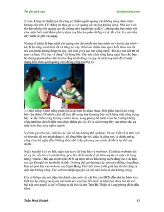 Tư duy tích cực                                                         dotchuoinon.com

2. Bạn: Càng có nhiều bạn thì càng có nhiều người quảng cáo không công dùm mình.
Quảng cáo trên TV chẳng ăn thua gì so với quảng cáo miệng không công. Nhà sản xuất
tốn bao nhiêu tiền quảng cáo thì chẳng mấy người tin và để y’, nhưng nếu bạn mình nói
cho mình biết mới khám phá ra tiệm này bán áo quần rất đẹp và rẽ, thì chắc là cuối tuần
này mình sẽ ghé vào ngay.

Nhưng dĩ nhiên là bạn mình chỉ quảng cáo cho mình nếu bạn mình tin vào tài của mình—
tức là tin rằng mình làm tốt và đáng tin cậy. Nếu bao nhiêu năm quen biết nhau mà lời
nói của mình không đáng tin cậy, nói điều gì ra các bạn cũng nghĩ: “Bà này mà nói 10 thì
may ra được 3 là thật và đúng” thì hỏng bét. Cho nên cách sống hàng ngày làm cho bạn
bè chung quanh phục–tức là cho rằng mình đáng tin cậy–là cách hay nhất để có một
mạng lưới thân quen quảng cáo không công trường kỳ.




3. Danh tiếng: Danh tiếng phần lớn là do bạn bè kháo nhau. Một phần nữa là do trưng
bày sản phNm. Dĩ nhiên cách dễ nhất để trưng bày là trưng bày mà không tính công trưng
bày. Ví dụ: Nếu trong trường có liên hoan, xung phong đổ bánh xèo cho trường không
công (trường chỉ tốn tiền mua thực phNm gia vị), đó là cách trưng bày sản phNm cho cả
mấy trăm hay mấy nghìn người.

Víết bài gửi cho báo, nhất là các vấn đề báo không thể có được. Ví dụ: Viết về di tích lịch
sử nhỏ nào đó nơi mình đang ở, thì tổng biên tập báo chắc là cũng mê, vì chính anh ta
cũng chưa hề nghe đến. Những điều nhỏ ở địa phương của mình chính là lợi thế của
mình.

Ngày xưa thì ít có cơ hội, ngày nay ta có đủ loại báo và websites. Có nhiều websites rất
có uy tín, nếu bài của mình được post lên đó là mình sẽ có thêm uy tín và một vài hàng
trong resume. (Bài của mình trên ĐCN đã được nhiều báo trong nước đăng lại. Các bạn
chỉ cần Google tên mình thì sẽ thấy. Không thể coi thường các nơi post không công được.
Bạn có post bài vào website của Ngân Hàng Thế Giới cho cả thế giới đọc thì đó cũng là
một site không công. Các website thiện nguyện xã hội luôn luôn là site không công).

Giả sử là bạn sắp mở tiệm làm bánh xèo, mời vài cây bút của ĐCN đến nhà ăn bánh xèo,
biết đâu lại chẳng có người mê bánh xèo của bạn đến mức là tiệm bạn chưa mở đã viết
bài xúi mọi người đi ăn? (Chúng ta đã biết là anh Trần Bá Thiện sẽ xung phong đi ăn đầu
tiên).


Trần Đình Hoành                                                                         85
 