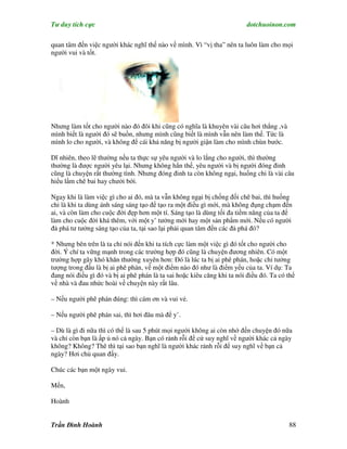 Tư duy tích cực                                                          dotchuoinon.com

quan tâm đến việc người khác nghĩ thế nào về mình. Vì “vị tha” nên ta luôn làm cho mọi
người vui và tốt.




Nhưng làm tốt cho người nào đó đôi khi cũng có nghĩa là khuyên vài câu hơi thẳng ,và
mình biết là người đó sẽ buồn, nhưng mình cũng biết là mình vẫn nên làm thế. Tức là
mình lo cho người, và không để cái khả năng bị người giận làm cho mình chùn bước.

Dĩ nhiên, theo lẽ thường nếu ta thực sự yêu người và lo lắng cho người, thì thường
thường là được người yêu lại. Nhưng không hẳn thế, yêu người và bị người đóng đinh
cũng là chuyện rất thường tình. Nhưng đóng đinh ta còn không ngại, huống chi là vài câu
hiểu lầm chê bai hay chưởi bới.

Ngay khi là làm việc gì cho ai đó, mà ta vẫn không ngại bị chống đối chê bai, thì huống
chi là khi ta dùng ánh sáng sáng tạo để tạo ra một điều gì mới, mà không đụng chạm đến
ai, và còn làm cho cuộc đời đẹp hơn một tí. Sáng tạo là dùng tối đa tiềm năng của ta để
làm cho cuộc đời khá thêm, với một y’ tưởng mới hay một sản phNm mới. Nếu có người
đả phá tư tưởng sáng tạo của ta, tại sao lại phải quan tâm đến các đả phá đó?

* Nhưng bên trên là ta chỉ nói đến khi ta tích cực làm một việc gì đó tốt cho người cho
đời. Ý chí ta vững mạnh trong các trường hợp đó cũng là chuyện đương nhiên. Có một
trường hợp gây khó khăn thường xuyên hơn: Đó là lúc ta bị ai phê phán, hoặc chỉ tưởng
tượng trong đầu là bị ai phê phán, về một điểm nào đó như là điểm yếu của ta. Ví dụ: Ta
đang nói điều gì đó và bị ai phê phán là ta sai hoặc kiêu căng khi ta nói điều đó. Ta có thể
về nhà và đau nhức hoài về chuyện này rất lâu.

– Nếu người phê phán đúng: thì cám ơn và vui vẻ.

– Nếu người phê phán sai, thì hơi đâu mà để y’.

– Dù là gì đi nữa thì có thể là sau 5 phút mọi người không ai còn nhớ đến chuyện đó nữa
và chỉ còn bạn là ấp ủ nó cả ngày. Bạn có rảnh rỗi để cứ suy nghĩ về người khác cả ngày
không? Không? Thê thì tại sao bạn nghĩ là người khác rảnh rỗi để suy nghĩ về bạn cả
ngày? Hơi chủ quan đấy.

Chúc các bạn một ngày vui.

Mến,

Hoành


Trần Đình Hoành                                                                          88
 