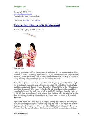 Tư duy tích cực                                                        dotchuoinon.com

© copyright TDH, 2009
www.dotchuoinnon.com
Permission for non-commercial use

Đăng trong: Trà Đàm | Thẻ: tích cực

Tích cực hay tiêu cực nhìn từ bên ngoài
Posted on Tháng Bảy 1, 2009 by tdhoanh




Chào các bạn,

Chúng ta luôn luôn nói đến tư duy tích cực và hành động tích cực như là một hoạt động
phát xuất từ tâm ta. Nghĩa là, y’ nghĩa thực sự của một hành động thì chỉ có người làm nó
mới biết. Các phê phán và kết luận từ bên ngòai đều không chính xác. Vậy có nghĩa là ta
không thể dùng bên ngoài để định giá tích cực tiêu cực hay sao?

Thưa, vấn đề lệ thuộc vào ta là ai—người làm hành động? hay người nhận hành động?
Giả sử một người hành khất được một người phụ nữ cho 20 nghìn đồng. Ông ta có cần
phải biết người phụ nữ đó nghĩ gì trong đầu không? Có cần biết bà ta cho vì lòng thương
người hay vì muốn nổi tiếng không? Nếu cần phải biết như vậy thì có thể người hành
khất này sẽ sớm nghỉ làm hành khất, vì anh ta sẽ chết đói rất nhanh. Hơn nữa, không ai
có thể biết được trong đầu người khác, vậy thì đừng đoán mò mất công vô ích. Cứ phán
đoán theo bên ngoài—bà ấy giúp mình một số tiền, cứ nhận và cám ơn bà ấy thật tình.
Vậy là đủ.

Ngay cả khi nguời làm không thực sự có lòng tốt, nhưng việc làm đó tốt đối với người
nhận, thì người nhận cứ nhận và cám ơn nồng nhiệt thật tình. Ví du: Người phụ nữ trên
thực sự muốn nổi tiếng khi cho tiền, và người hành khất cũng biết được điều đó, nhưng
20 nghìn đồng đến tay anh ta là một hành động thiện, nó giúp cho anh và con cái được


Trần Đình Hoành                                                                         89
 