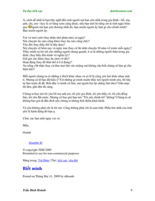 Tư duy tích cực                                                        dotchuoinon.com

À, cách dễ nhất là bạn hãy nghĩ đến một người mà bạn yêu nhất trong gia đình—bố, mẹ,
anh, chị, em—hay là cô hàng xóm cũng được, nếu bạn mới bị tiếng sét ái tình ngày hôm
qua Người mà bạn yêu thương nhất đó, bạn muốn người ấy làm gì cho chính mình?
Bạn muốn người ấy:

Vui vẻ tươi cười (hay nhăn nhó phàn nàn) cả ngày?
Nói chuyện lúc nào cũng khen (hay lúc nào cũng chê)?
Yêu đời (hay thấy đời là đày đọa)?
Nói chuyện về hôm nay và ngày mai (hay cứ lãi nhãi chuyện 30 năm về trước mỗi ngày)?
Thấy mình có lợi ích cho những người chung quanh, ít ra là những người thân trong gia
đình, (hay thấy đời mình vô nghĩa lý)?
Giữ gìn sức khỏe (hay ăn chơi vô độ)?
Hoạt động (hay để thân thể ù lì ứ đọng)?
Ăn uống cN thận (hay cứ đưa mọi thứ vào miệng mà không cần biết chúng sẽ làm gì cho
            n
thân thể)?

Mỗi người chúng ta có những ý thích khác nhau và có lẽ là cũng yêu hơi khác nhau một
tí. Nhưng có lẽ bạn đã hiểu ý? Cứ những gì mình muốn thấy nơi người mình yêu, thì hãy
tự làm trước đi đã. Biết đâu vì mình cứ làm, mà người kia lại chẳng làm theo? Gần mực
thì đen, gần đèn thì sáng.

Chúng ta hay nói tôi yêu bố mẹ anh em, tôi yêu gia đình, tôi yêu thầy cô, tôi yêu đồng
bào, tôi yêu đất nước. Nhưng có bao giờ bạn nói “Tôi yêu chính tôi” không? Chúng ta sẽ
không bao giờ đi đến đích nếu chúng ta không biết điểm khởi hành.

Và yêu không phải chỉ là lời nói. Cũng không phải chỉ là cảm tính. Phần lớn nhất của tình
yêu là hành động đó bạn ạ.

Chúc các bạn một ngày vui vẻ.

Mến,

Hoành


    Stumble It!

© copyright TDH 2009
Permitted to use for non-commercial purposes

Đăng trong: Trà Đàm | Thẻ: tích cực, yêu đời

Biết mình
Posted on Tháng Hai 11, 2009 by tdhoanh



Trần Đình Hoành                                                                        9
 