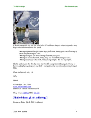 Tư duy tích cực                                                       dotchuoinon.com




• Người tư duy tích cực hầu như luôn luôn có 2 qui luật trái ngược nhau trong mỗi trường
hợp—một cho mình và một cho người:

        – Không quan tâm đến người khác nghĩ gì về mình, nhưng quan tâm đến mang lợi
        ích an vui đến cho người khác.
        – Không cầu nguời yêu mình, nhưng cầu mình yêu người.
        – Không có cái tôi cho mình, nhưng nâng cao phNm tính của người khác.
        – Không đòi công ly’ cho mình, nhưng mang công ly’ đến cho mọi người.

Hai bộ qui luật gần như đối chọi nhau tùy theo đối tượng là mình hay người. Nhưng cả
hai rốt cuộc phục vụ cùng một mục đích—mang đến an lạc cho mình cũng như cho người
khác.

Chúc các bạn một ngày vui.

Mến,

Hoành

© copyright TDH, 2009
www.dotchuoinnon.com
Permission for non-commercial use

Đăng trong: Trà Đàm | Thẻ: tích cực

Phải có danh gì với núi sông ?
Posted on Tháng Bảy 2, 2009 by tdhoanh




Trần Đình Hoành                                                                      91
 