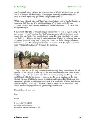 Tư duy tích cực                                                          dotchuoinon.com

một số người rất nhỏ là có danh. Đại đa số thì không ai biết đến, tức là vô danh, hay nói
theo từ thời nay là “đa số thầm lặng”. Những người nằm trong đa số thầm lặng này,
chẳng ai có danh ngoài vòng gia đình và vài người bạn của họ cả.

* Mình chẳng biết khái niệm chữ “danh” này từ truyền thống triết ly’ hay đạo học nào ra,
nhưng mục đích “làm nên tiếng anh hùng đâu đấy tỏ” và “thông minh nhất nam
tử…trong vũ trụ đã đành phận sự, phải có danh mà đối với núi sông…” tất cả các điều
này nghe không ổn.

Ý niệm chính ở đây phải là “phải có công gì với núi sông” (và có lẽ là Nguyễn Công Trứ
thực sự nghĩ về “công” khi dùng chữ “danh”, nhưng tiếc thay đối với đa số mọi người,
danh là danh và công là công, hai chữ rất khác nhau). Hãy phục vụ núi sông mà không
cần “danh” gì cả. Phục vụ núi sông thì mọi người đều có thể phục vụ bình đẳng trong vai
trò giáo sư, giáo viên, tướng, binh sĩ, nông dân, xích lô, của mình. Mỗi người một việc
khác nhau. Ai cũng đều có công với đất nước—từ người có danh đến người vô danh, từ
người “thông minh nhất nam tử” đến người dốt nhất nước.




“Công” là mục tiêu của đời sống, danh là hậu quả của công. Đừng nhầm lẫn mục tiêu và
hậu quả. Đôi khi công tạo ra danh lớn, đôi nhi danh nhỏ, đôi khi vô danh. Danh thì như
tiền bạc—công có thể tạo ra nhiều tiền, ít tiền, hay chẳng có đồng nào. Nhưng số tiền to
nhỏ không có nghĩa là công to nhỏ, và chẳng ai nên đặt tiền là mục tiểu của đời sống
mình cả. Các mục tiêu đời sống thường là cái gì cao quí hơn tiền. Đôi khi các mục tiêu
cao cả mang lại nhiều tiền, nhưng đó không phải là ly’ do để dùng tiền, hay danh, là mục
tiêu của đời sống. Tại sao vậy? Tại vì tiền và danh là những cái vừa phù du vừa không
cao quí đủ để kích động qủa tim con người ở tầng sâu thẳm nhất.

Chúc các bạn một ngày vui.

Mến,

Hoành

© copyright TDH, 2009
www.dotchuoinnon.com
Permission for non-commercial use




Trần Đình Hoành                                                                         94
 