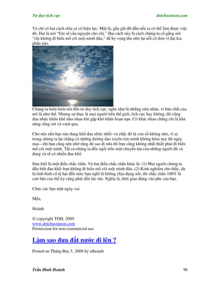 Tư duy tích cực                                                         dotchuoinon.com

Và chí có hai cách chia sẻ có hiệu lực. Một là, gần gũi đỡ đần nếu ta có thể làm được việc
đó. Hai là nói “Em sẽ cầu nguyện cho chị.” Hai cách này là cách chúng ta cố gắng nói
“chị không đi biển mồ côi một mình đâu,” để hy vọng thu nhỏ lại nỗi cô đơn vĩ đại kia
phần nào.




Chúng ta luôn luôn nói đến tư duy tích cực, nghe như là những siêu nhân, vì bản chất của
nói là như thế. Nhưng sự thực là mọi người trên thế giới, tích cực hay không, thì cũng
đau nhức khốn khổ như nhau khi gặp khó khăn hoạn nạn. Có khác nhau chăng chỉ là khả
năng sống sót và vượt qua.

Cho nên nếu bạn nào đang khổ đau nhức nhối–và chắc đó là con số không nhỏ, vì ai
trong chúng ta lại chẳng có những đường dao xuyên tim mình không hôm nay thì ngày
mai—thì bạn cũng nên nhớ rằng dù sao đi nữa thì bạn cũng không nhất thiết phải đi biển
mồ côi một mình. Tất cả chúng ta đều ngồi trên một chuyến tàu của những người đã và
đang và sẽ có nhiều đau khổ.

Đau khổ là một điều chắc chắn. Và hai điều chắc chắn khác là: (1) Mọi người chúng ta
đều biết đau khổ–bạn không đi biển mồ côi một mình đâu. (2) Kinh nghiệm cho thấy, dù
là tình hình có tệ hại đến mức bạn nghĩ là không chịu đựng nổi, thì chắc chắn 100% là
cơn bão của thế kỷ cũng phải đến lúc tàn. Nghĩa là, thời gian đứng vào phe của bạn.

Chúc các bạn một ngày vui.

Mến,

Hoành

© copyright TDH, 2009
www.dotchuoinnon.com
Permission for non-commercial use

Làm sao đưa đất nước đi lên ?
Posted on Tháng Bảy 5, 2009 by tdhoanh



Trần Đình Hoành                                                                        96
 