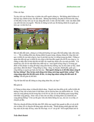 Tư duy tích cực                                                         dotchuoinon.com

Chào các bạn,

Tư duy tích cực là khoa học cá nhân cho mỗi người chúng ta. Đó không phải là khoa xã
hội học hay chính trị học cho đất nước. Nhưng bạn không cần phải là Einstein thì cũng
có thể thấy tư duy tích cực là xây dựng đất nước ở mức căn bản nhất—mức sâu thẳm nhất
của mỗi trái tim con người. Nếu đa số chúng ta tích cực thì đương nhiên là cả quốc gia
tích cực và tiến lên ồ ạt.




Khi nói đến đất nước, chúng ta có khuynh hướng nói ngay đến hiến pháp, luật, nhà nước,
v.v… Tất cả những điều này đương nhiên là quan trọng, nhưng chúng thì cũng như nội
quy và điều lệ của một công ty, hay tờ giá thú của hai vợ chồng trong gia đình. Chẳng ai
quan tâm đến nội qui và điều lệ của công ty khi bàn đến mạnh yếu lời lỗ của công ty, và
chẳng ai nhắc đến tờ hôn thú khi nói đến sức mạnh hay điểm yếu của một gia đình. Cái
mạnh hay yếu chỉ do một điểm duy nhất mà ra—mọi người trong công ty và trong gia
đình có hòa thuận và nâng đỡ nhau cùng tiến lên hay không, hay là chia năm sẻ bảy, dành
giựt nhau, đấm đá nhau? Cộng đồng ta sống—làng, xã, huyện, thành phố, quốc gia—
cũng không ra ngoài qui luật căn bản này: Mọi người chúng ta có đỡ đần nhau cùng đi
lên hay không? Hay là tìm cách đứng trên bằng cách đạp người khác xuống? Nếu
cùng nâng nhau lên thì đất nước đi lên, và cùng đạp nhau xuống thì đất nước đi
xuống. Vấn đề giản dị thế thôi.

Vậy thì làm thế nào để chúng ta cùng nâng nhau lên, các bạn ?

Rất giản dị:

• Chúng ta khen nhau và khuyến khích nhau. Người nào làm điều gì đó, miễn là điều đó
không có hại, thì ta luôn luôn có thể khen, dù là cách họ làm còn nhiều thiếu sót. Ví dụ,
một em xung phong trả lời trong lớp và trả lời sai, thì cái sai đó không quan trọng bằng
tinh thần xung phong. Giáo viên có làm cho em thấy cái hứng khởi của mình khi em
xung phong không? Còn sai thì giáo viên cho thêm thông tin sau, cho em và cả lớp, có
chuyện gì đâu.

Nếu tìm chuyện để khen thì hầu như 90% điều mọi người làm quanh ta đều có cái gì đó
cho ta khen, kể cả chuyên rất hàng ngày như ăn mặc. Thỉnh thoảng mình gặp một anh
hay một chị ăn mặc rất hay, màu sắc hòa hợp, và có “cái gì đó” rất là nghệ thuật (nói là


Trần Đình Hoành                                                                        97
 