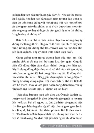 tài liệu đầu tiên của mình, ông ấy đã viết: ‘Nếu có thể tạo ra,
dù ở bất kỳ nơi đâu hay bằng cách nào, những dao động có
biên độ uốn cong giống với một giọng nói hay một tổ hợp
các giọng nói nào đó, chúng ta sẽ nhận được cùng một cảm
giác về giọng nói hay tổ hợp các giọng nói ấy như thể chúng
đang hướng về chúng ta’.

   Reis đã khám phá ra cách tái tạo nhạc âm, nhưng ông ấy
không thể làm gì thêm. Ông ấy có thể hát qua chiếc máy của
mình nhưng lại không thể trò chuyện với nó. Từ đầu cho
đến cuối vụ kiện, ông ấy luôn thừa nhận điều này”.

    Cũng giống như trong trường hợp của anh em nhà
Wright, điều gì đó mà Bell bổ sung khá đơn giản. Ông đã
biến đổi dòng điện gián đoạn thành dòng điện liên tục.
Đây là dạng dòng điện duy nhất có thể giúp tái tạo giọng
nói của con người. Cả hai dòng điện này đều là dòng điện
một chiều như nhau. Dòng gián đoạn nghĩa là dòng điện có
những khoảng dừng ngắn. Nói một cách cụ thể thì Bell đã
làm hở mạch, thay vì làm gián đoạn dòng điện theo chu kỳ
như cách mà Reis đã làm. Vị chánh án kết luận:

    “Reis chưa bao giờ nghĩ đến điều đó. Ông ấy đã thất bại
trong việc sử dụng thiết bị điện để truyền giọng nói từ nơi này
đến nơi khác. Bell thì ngược lại, ông đã thành công trong việc
này. Trong tình huống như vậy thì việc cho rằng công trình của
Reis là sự dự báo trước cho khám phá của Bell là điều vô căn
cứ. Nếu làm theo Reis, bạn sẽ thất bại, nhưng làm theo Bell –
bạn sẽ thành công. Sự khác biệt giữa hai người chỉ đơn thuần

                           101 - Tư Duy Tích Cực Tạo Thành Công
 