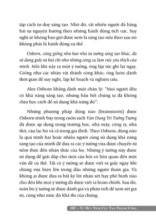 tập cách tư duy sáng tạo. Nhờ đó, rất nhiều người đã hăng
hái tự nguyện hướng theo những hành động tích cực. Suy
nghĩ sẽ không bao giờ được xem là sáng tạo nếu theo sau nó
không phải là hành động cụ thể.

    Osborn, cũng giống như bao nhà tư tưởng sáng tạo khác, đã
sử dụng giấy và bút chì như những công cụ làm việc yêu thích của
mình. Mỗi khi nảy ra một ý tưởng, ông lập tức ghi lại ngay.
Giống như các nhân vật thành công khác, ông luôn dành
thời gian để suy nghĩ, lập kế hoạch và nghiên cứu.

    Alex Osborn khẳng định một chân lý: “Mọi người đều
có khả năng sáng tạo, nhưng hầu hết chúng ta đã không
chịu học cách để sử dụng khả năng đó”.

     Những phương pháp động não (brainstorm) được
Osborn trình bày trong cuốn sách Vận Dụng Trí Tưởng Tượng
đã được áp dụng trong trường học, nhà máy, công ty, nhà
thờ, câu lạc bộ và cả trong gia đình. Theo Osborn, động não
là quá trình hai hoặc nhiều người cùng sử dụng khả năng
sáng tạo của mình để đưa ra các ý tưởng vừa được chuyển từ
tiềm thức đến nhận thức của họ. Những ý tưởng này được
sử dụng để giải đáp cho một câu hỏi có liên quan đến một
vấn đề cụ thể. Tất cả ý tưởng sẽ được viết ra giấy ngay khi
chúng vừa hiện lên trong đầu những người tham gia. Và
không ai được đưa ra bất kỳ lời nhận xét hay phê bình nào
cho đến khi mọi ý tưởng đã được viết ra hoàn chỉnh. Sau đó,
toàn bộ ý tưởng sẽ được đánh giá và phân tích để xem xét giá
trị, cũng như mức độ khả thi của chúng.

                           103 - Tư Duy Tích Cực Tạo Thành Công
 