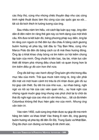các thủy thủ, cũng như những chiếc thuyền đẹp như các công
trình nghệ thuật được làm thủ công của các quốc gia xa xôi…
tất cả đã kích thích trí tưởng tượng của ông.

     Sau nhiều năm tìm hiểu, với cách lập luận quy nạp, ông dần
dần đi đến niềm tin rằng thế giới này có hình dạng của một khối
cầu. Khi đưa ra kết luận đó, bằng phương pháp suy diễn, ông lại
tin rằng con người có thể đến lục địa châu Á bằng cách giương
buồm hướng về phía tây, bắt đầu từ Tây Ban Nha, cũng như
Marco Polo đã đến đó bằng cách cứ đi mãi theo hướng đông.
Ông ấp ủ khát khao cháy bỏng và tìm kiếm cơ hội kiểm chứng
lập luận của mình. Ông chuẩn bị tiền bạc, tàu bè, nhân lực cần
thiết để khám phá những điều chưa biết và quan trọng hơn là
tìm kiếm điều gì đó còn hơn thế nữa.

     Ông đã bắt tay vào hành động! Ông luôn ghi nhớ trong đầu
mục tiêu của mình. Trải qua mười năm ròng rã, ông vẫn phải
đối mặt với một hoàn cảnh trớ trêu là chỉ nhận được gần đủ sự
trợ giúp cần thiết. Sự dối trá của nhà vua... sự nhạo báng, nghi
ngờ và nỗi sợ hãi của các viên quan nhỏ... sự hoài nghi của
những người muốn giúp ông nhưng vào phút chót lại từ chối do
thái độ nghi ngờ của các nhà cố vấn khoa học... tất cả đã khiến
Columbus không thể thực hiện giấc mơ của mình. Nhưng ông
vẫn kiên trì.

   Vào năm 1492, cuối cùng ông nhận được sự giúp đỡ mà mình
hằng tìm kiếm và khao khát! Vào tháng 8 năm đó, ông giương
buồm hướng về phía tây để đến Ấn Độ, Trung Quốc và Nhật Bản.
Ông đã chọn con đường và hướng đi rất chính xác.

Success Through A Positive Mental Attitude - 108
 