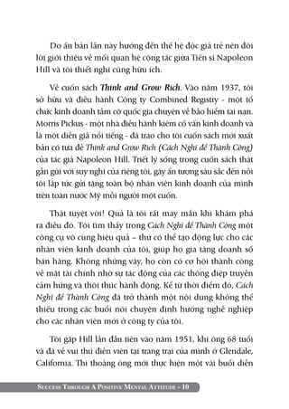 Do ấn bản lần này hướng đến thế hệ độc giả trẻ nên đôi
lời giới thiệu về mối quan hệ cộng tác giữa Tiến sĩ Napoleon
Hill và tôi thiết nghĩ cũng hữu ích.

     Về cuốn sách Think and Grow Rich. Vào năm 1937, tôi
sở hữu và điều hành Công ty Combined Registry - một tổ
chức kinh doanh tầm cỡ quốc gia chuyên về bảo hiểm tai nạn.
Morris Pickus - một nhà điều hành kiêm cố vấn kinh doanh và
là một diễn giả nổi tiếng - đã trao cho tôi cuốn sách mới xuất
bản có tựa đề Think and Grow Rich (Cách nghĩ để thành công)
của tác giả Napoleon Hill. Triết lý sống trong cuốn sách thật
gần gũi với suy nghĩ của riêng tôi, gây ấn tượng sâu sắc đến nỗi
tôi lập tức gửi tặng toàn bộ nhân viên kinh doanh của mình
trên toàn nước Mỹ mỗi người một cuốn.

    Thật tuyệt vời! Quả là tôi rất may mắn khi khám phá
ra điều đó. Tôi tìm thấy trong Cách nghĩ để thành công một
công cụ vô cùng hiệu quả – thứ có thể tạo động lực cho các
nhân viên kinh doanh của tôi, giúp họ gia tăng doanh số
bán hàng. Không những vậy, họ còn có cơ hội thành công
về mặt tài chính nhờ sự tác động của các thông điệp truyền
cảm hứng và thôi thúc hành động. Kể từ thời điểm đó, Cách
Nghĩ để Thành Công đã trở thành một nội dung không thể
thiếu trong các buổi nói chuyện định hướng nghề nghiệp
cho các nhân viên mới ở công ty của tôi.

    Tôi gặp Hill lần đầu tiên vào năm 1951, khi ông 68 tuổi
và đã về vui thú điền viên tại trang trại của mình ở Glendale,
California. Thi thoảng ông mới thực hiện một vài buổi diễn

Success Through A Positive Mental Attitude - 10
 