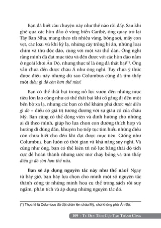 Bạn đã biết câu chuyện này như thế nào rồi đấy. Sau khi
ghé qua các hòn đảo ở vùng biển Caribê, ông quay trở lại
Tây Ban Nha, mang theo rất nhiều vàng, bông sợi, mấy con
vẹt, các loại vũ khí kỳ lạ, những cây trồng bí ẩn, những loại
chim và thú độc đáo, cùng với một vài thổ dân. Ông nghĩ
rằng mình đã đạt mục tiêu và đến được với các hòn đảo nằm
ở ngoài khơi Ấn Độ, nhưng thực tế là ông đã thất bại(*). Ông
vẫn chưa đến được châu Á như ông nghĩ. Tuy chưa ý thức
được điều này nhưng dù sao Columbus cũng đã tìm thấy
một điều gì đó còn hơn thế nữa!

    Bạn có thể thất bại trong nỗ lực vươn đến những mục
tiêu lớn lao cũng như có thể thất bại khi cố gắng đi đến một
bến bờ xa lạ, nhưng các bạn có thể khám phá được một điều
gì đó – điều có giá trị tương đương với sự giàu có của châu
Mỹ. Bạn cũng có thể động viên và định hướng cho những
ai đi theo mình, giúp họ lựa chọn con đường thích hợp và
hướng đi đúng đắn, khuyên họ tiếp tục tìm hiểu những điều
còn chưa biết cho đến khi đạt được mục tiêu. Giống như
Columbus, bạn luôn có thời gian và khả năng suy nghĩ. Và
cũng như ông, bạn có thể kiên trì nỗ lực bằng thái độ tích
cực để hoàn thành những ước mơ cháy bỏng và tìm thấy
điều gì đó còn hơn thế nữa.

    Bạn sẽ áp dụng nguyên tắc này như thế nào? Ngay
từ bây giờ, bạn hãy lựa chọn cho mình một số nguyên tắc
thành công từ những minh họa cụ thể trong sách rồi suy
ngẫm, phân tích và áp dụng những nguyên tắc đó.


(*) Thực tế là Columbus đã đặt chân lên châu Mỹ, chứ không phải Ấn Độ.	


                                 109 - Tư Duy Tích Cực Tạo Thành Công
 