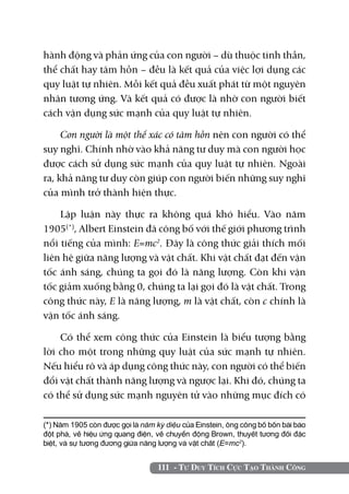 hành động và phản ứng của con người – dù thuộc tinh thần,
thể chất hay tâm hồn – đều là kết quả của việc lợi dụng các
quy luật tự nhiên. Mỗi kết quả đều xuất phát từ một nguyên
nhân tương ứng. Và kết quả có được là nhờ con người biết
cách vận dụng sức mạnh của quy luật tự nhiên.

     Con người là một thể xác có tâm hồn nên con người có thể
suy nghĩ. Chính nhờ vào khả năng tư duy mà con người học
được cách sử dụng sức mạnh của quy luật tự nhiên. Ngoài
ra, khả năng tư duy còn giúp con người biến những suy nghĩ
của mình trở thành hiện thực.

    Lập luận này thực ra không quá khó hiểu. Vào năm
1905(*), Albert Einstein đã công bố với thế giới phương trình
nổi tiếng của mình: E=mc2. Đây là công thức giải thích mối
liên hệ giữa năng lượng và vật chất. Khi vật chất đạt đến vận
tốc ánh sáng, chúng ta gọi đó là năng lượng. Còn khi vận
tốc giảm xuống bằng 0, chúng ta lại gọi đó là vật chất. Trong
công thức này, E là năng lượng, m là vật chất, còn c chính là
vận tốc ánh sáng.

    Có thể xem công thức của Einstein là biểu tượng bằng
lời cho một trong những quy luật của sức mạnh tự nhiên.
Nếu hiểu rõ và áp dụng công thức này, con người có thể biến
đổi vật chất thành năng lượng và ngược lại. Khi đó, chúng ta
có thể sử dụng sức mạnh nguyên tử vào những mục đích có

(*) Năm 1905 còn được gọi là năm kỳ diệu của Einstein, ông công bố bốn bài báo
đột phá, về hiệu ứng quang điện, về chuyển động Brown, thuyết tương đối đặc
biệt, và sự tương đương giữa năng lượng và vật chất (E=mc2).


                                  111 - Tư Duy Tích Cực Tạo Thành Công
 