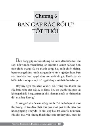 Chương 6
     BẠN GẶP RẮC RỐI Ư?
         TỐT THÔI!




   Bạn đang gặp rắc rối nhưng đó lại là dấu hiệu tốt. Tại
sao? Bởi vì mỗi chiến thắng lặp lại chính là một nấc cao hơn
trên chiếc thang của sự thành công. Sau mỗi chiến thắng,
bạn sẽ càng thông minh, sáng suốt và kinh nghiệm hơn. Bạn
sẽ chín chắn hơn, quyết tâm hơn mỗi khi gặp khó khăn và
biết cách vượt qua mọi trở ngại bằng một thái độ tích cực.

    Hãy suy nghĩ một chút về điều đó. Trong mọi thành tựu
của bạn hoặc của bất kỳ ai khác, liệu có thành tựu nào lại
không phải là hệ quả từ một khó khăn mà mỗi cá nhân phải
đối mặt hay không?

    Ai cũng có vấn đề của riêng mình. Đó là do bạn và mọi
thứ trong vũ trụ đều phải trải qua một quá trình biến đổi
không ngừng. Thay đổi là một quy luật tất yếu của tự nhiên.
Khi đối mặt với những thách thức của sự thay đổi, mức độ


Success Through A Positive Mental Attitude - 116
 