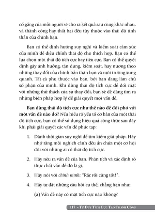cố gắng của mỗi người sẽ cho ra kết quả sau cùng khác nhau,
và thành công hay thất bại đều tùy thuộc vào thái độ tinh
thần của chính bạn.

    Bạn có thể định hướng suy nghĩ và kiểm soát cảm xúc
của mình để điều chỉnh thái độ cho thích hợp. Bạn có thể
lựa chọn một thái độ tích cực hay tiêu cực. Bạn có thể quyết
định gây ảnh hưởng, tận dụng, kiểm soát, hay nương theo
những thay đổi của chính bản thân bạn và môi trường xung
quanh. Tất cả phụ thuộc vào bạn, bởi bạn đang làm chủ
số phận của mình. Khi dùng thái độ tích cực để đối mặt
với những thử thách của sự thay đổi, bạn sẽ dễ dàng tìm ra
những biện pháp hợp lý để giải quyết mọi vấn đề.

    Bạn dùng thái độ tích cực như thế nào để đối phó với
một vấn đề nào đó? Nếu hiểu rõ yếu tố cơ bản của một thái
độ tích cực, bạn có thể sử dụng hiệu quả công thức sau đây
khi phải giải quyết các vấn đề phức tạp:

   1. 	 Dành thời gian suy nghĩ để tìm kiếm giải pháp. Hãy
        nhớ rằng mỗi nghịch cảnh đều ẩn chứa một cơ hội
        đối với những ai có thái độ tích cực.

   2. 	 Hãy nêu ra vấn đề của bạn. Phân tích và xác định rõ
        thực chất vấn đề đó là gì.

   3. 	 Hãy nói với chính mình: “Rắc rối cũng tốt!”.

   4. 	 Hãy tự đặt những câu hỏi cụ thể, chẳng hạn như:

   	   (a) Vấn đề này có mặt tích cực nào không?

                          117 - Tư Duy Tích Cực Tạo Thành Công
 