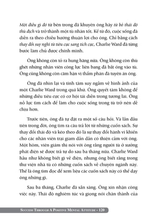 Một điều gì đó từ bên trong đã khuyên ông hãy từ bỏ thái độ
thù địch và trở thành một tù nhân tốt. Kể từ đó, cuộc sống đã
diễn ra theo chiều hướng thuận lợi cho ông. Chỉ bằng cách
thay đổi suy nghĩ từ tiêu cực sang tích cực, Charlie Ward đã từng
bước làm chủ được chính mình.

    Ông không còn tỏ ra hung hăng nữa. Ông không còn thù
ghét những nhân viên công lực liên bang đã bắt ông vào tù.
Ông cũng không còn căm hận vị thẩm phán đã tuyên án ông.

    Ông đã nhìn lại và tĩnh tâm suy ngẫm về hình ảnh của
một Charlie Ward trong quá khứ. Ông quyết tâm không để
những điều tiêu cực có cơ hội tái diễn trong tương lai. Ông
nỗ lực tìm cách để làm cho cuộc sống trong tù trở nên dễ
chịu hơn.

    Trước tiên, ông đã tự đặt ra một số câu hỏi. Và lần đầu
tiên trong đời, ông tìm ra câu trả lời từ những cuốn sách. Sự
thay đổi thái độ và kéo theo đó là sự thay đổi hành vi khiến
cho các nhân viên trại giam dần dần có thiện cảm với ông.
Một hôm, viên giám thị nói với ông rằng người tù ở xưởng
phát điện sẽ được trả tự do sau ba tháng nữa. Charlie Ward
hầu như không biết gì về điện, nhưng ông biết rằng trong
thư viện nhà tù có những cuốn sách về chuyên ngành này.
Thế là ông tìm đọc để xem liệu các cuốn sách này có thể dạy
ông những gì.

    Sau ba tháng, Charlie đã sẵn sàng. Ông xin nhận công
việc này. Thái độ nghiêm túc và giọng nói chân thành của


Success Through A Positive Mental Attitude - 120
 