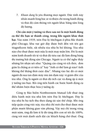 7. 	 Khoan dung là yêu thương mọi người. Đức tính này
        nhấn mạnh lòng bác ái và thiện chí trong hành động
        và thái độ cảm thông với người khác bằng tấm lòng
        độ lượng.
     Chỉ cần một ý tưởng và theo sau nó là một hành động
cụ thể thì bạn sẽ thành công, trong khi người khác thất
bại. Vào năm 1939, trên Đại lộ Michigan ở phía Bắc thành
phố Chicago, khu vực giờ đây được biết đến với tên gọi
Magnificent Mile, rất nhiều tòa nhà bị bỏ không. Tòa nhà
nào cho thuê được một nửa là một may mắn lớn. Đó là một
năm kinh doanh tồi tệ và thái độ tiêu cực đã làm đóng băng
thị trường bất động sản Chicago. Người ta có thể nghe thấy
những lời nhận xét như: “Quảng cáo cũng vô ích thôi, đơn
giản là chẳng ai có tiền cả” hay “Anh có thể làm gì nào? Anh
không thể thắng thời cuộc đâu”. Nhưng vào lúc đó có một
người đã xua tan đám mây mù ảm đạm này: vị giám đốc của
tòa nhà. Ông là người có thái độ tích cực và đang ấp ủ một
ý tưởng táo bạo. Rồi ông tiến hành các bước hành động cụ
thể nhằm hiện thực hóa ý tưởng ấy.

    Công ty Bảo hiểm Northwestern Mutual Life thuê ông
điều hành một tòa nhà lớn trên Đại lộ Michigan. Đây là
tòa nhà bị họ tịch thu theo dạng tài sản thế chấp. Khi ông
tiếp quản công việc này, tòa nhà chỉ mới cho thuê được một
phần mười không gian văn phòng. Vậy mà chỉ trong vòng
một năm, ông đã làm tỉ lệ đó tăng đến con số tối đa 100%,
cùng với một danh sách dài các khách hàng chờ thuê. Ông


Success Through A Positive Mental Attitude - 124
 