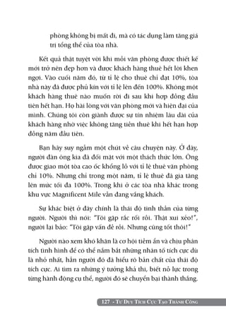 phòng không bị mất đi, mà có tác dụng làm tăng giá
       trị tổng thể của tòa nhà.

    Kết quả thật tuyệt vời khi mỗi văn phòng được thiết kế
mới trở nên đẹp hơn và được khách hàng thuê hết lời khen
ngợi. Vào cuối năm đó, từ tỉ lệ cho thuê chỉ đạt 10%, tòa
nhà này đã được phủ kín với tỉ lệ lên đến 100%. Không một
khách hàng thuê nào muốn rời đi sau khi hợp đồng đầu
tiên hết hạn. Họ hài lòng với văn phòng mới và hiện đại của
mình. Chúng tôi còn giành được sự tín nhiệm lâu dài của
khách hàng nhờ việc không tăng tiền thuê khi hết hạn hợp
đồng năm đầu tiên.

    Bạn hãy suy ngẫm một chút về câu chuyện này. Ở đây,
người đàn ông kia đã đối mặt với một thách thức lớn. Ông
được giao một tòa cao ốc khổng lồ với tỉ lệ thuê văn phòng
chỉ 10%. Nhưng chỉ trong một năm, tỉ lệ thuê đã gia tăng
lên mức tối đa 100%. Trong khi ở các tòa nhà khác trong
khu vực Magnificent Mile vẫn đang vắng khách.

   Sự khác biệt ở đây chính là thái độ tinh thần của từng
người. Người thì nói: “Tôi gặp rắc rối rồi. Thật xui xẻo!”,
người lại bảo: “Tôi gặp vấn đề rồi. Nhưng cũng tốt thôi!”

    Người nào xem khó khăn là cơ hội tiềm ẩn và chịu phân
tích tình hình để có thể nắm bắt những nhân tố tích cực dù
là nhỏ nhất, hẳn người đó đã hiểu rõ bản chất của thái độ
tích cực. Ai tìm ra những ý tưởng khả thi, biết nỗ lực trong
từng hành động cụ thể, người đó sẽ chuyển bại thành thắng.


                         127 - Tư Duy Tích Cực Tạo Thành Công
 