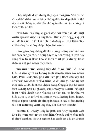 Điều này đã được chứng thực qua thời gian. Vấn đề rắc
rối và khó khăn hóa ra lại là những điều tốt đẹp nhất có thể
xảy ra với chúng ta, chỉ cần chúng ta nhìn nhận chúng là
thời cơ thuận lợi.

    Như bạn thấy đấy, vị giám đốc nói trên phải đối mặt
với hệ quả của cuộc Đại suy thoái. Thời điểm ông giải quyết
vấn đề là năm 1939, khi tình hình đang rất khó khăn. Tuy
nhiên, ông đã không chấp nhận thời cuộc.

    Chúng ta cũng không để cho những vướng mắc, rào cản
của cuộc sống làm dao động hay thay đổi chúng ta. Bạn hãy
dũng cảm đối mặt với khó khăn và chinh phục chúng. Chắc
chắn bạn sẽ gặp nhiều may mắn.

     Trở nên thịnh vượng hay đạt được mục tiêu nhờ
hiểu rõ chu kỳ và xu hướng kinh doanh. Cách đây nhiều
năm, Paul Raymond, phó chủ tịch phụ trách cho vay của
American National Bank & Trust Co. ở Chicago, đã cung cấp
một dịch vụ đặc biệt cho khách hàng. Ông gửi cho họ cuốn
sách Những Chu Kỳ (Cycles) của Dewey và Dakin. Kết quả
là rất nhiều khách hàng của ông đã phát tài. Họ học hỏi và
hiểu được lý thuyết về các chu kỳ và xu hướng kinh doanh.
Một số người nhờ đó đã không bị thua lỗ hay bị ảnh hưởng
xấu bởi xu hướng và những thay đổi của nền kinh tế.

    Edward R. Dewey từng là giám đốc Quỹ Nghiên Cứu
Chu Kỳ trong suốt nhiều năm liền. Ông đã chỉ ra rằng mỗi
tổ chức, cá nhân, doanh nghiệp hay quốc gia đều phát triển


Success Through A Positive Mental Attitude - 128
 