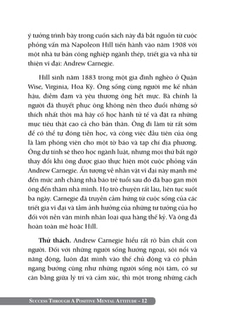 ý tưởng trình bày trong cuốn sách này đã bắt nguồn từ cuộc
phỏng vấn mà Napoleon Hill tiến hành vào năm 1908 với
một nhà tư bản công nghiệp ngành thép, triết gia và nhà từ
thiện vĩ đại: Andrew Carnegie.

     Hill sinh năm 1883 trong một gia đình nghèo ở Quận
Wise, Virginia, Hoa Kỳ. Ông sống cùng người mẹ kế nhân
hậu, điềm đạm và yêu thương ông hết mực. Bà chính là
người đã thuyết phục ông không nên theo đuổi những sở
thích nhất thời mà hãy cố học hành tử tế và đặt ra những
mục tiêu thật cao cả cho bản thân. Ông đi làm từ rất sớm
để có thể tự đóng tiền học, và công việc đầu tiên của ông
là làm phóng viên cho một tờ báo và tạp chí địa phương.
Ông dự tính sẽ theo học ngành luật, nhưng mọi thứ bất ngờ
thay đổi khi ông được giao thực hiện một cuộc phỏng vấn
Andrew Carnegie. Ấn tượng về nhân vật vĩ đại này mạnh mẽ
đến mức anh chàng nhà báo trẻ tuổi sau đó đã bạo gan mời
ông đến thăm nhà mình. Họ trò chuyện rất lâu, liên tục suốt
ba ngày. Carnegie đã truyền cảm hứng từ cuộc sống của các
triết gia vĩ đại và tầm ảnh hưởng của những tư tưởng của họ
đối với nền văn minh nhân loại qua hàng thế kỷ. Và ông đã
hoàn toàn mê hoặc Hill.

   Thử thách. Andrew Carnegie hiểu rất rõ bản chất con
người. Đối với những người sống hướng ngoại, sôi nổi và
năng động, luôn đặt mình vào thế chủ động và có phần
ngang bướng cũng như những người sống nội tâm, có sự
cân bằng giữa lý trí và cảm xúc, thì một trong những cách


Success Through A Positive Mental Attitude - 12
 