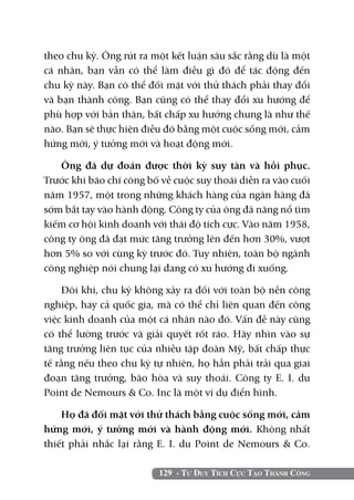 theo chu kỳ. Ông rút ra một kết luận sâu sắc rằng dù là một
cá nhân, bạn vẫn có thể làm điều gì đó để tác động đến
chu kỳ này. Bạn có thể đối mặt với thử thách phải thay đổi
và bạn thành công. Bạn cũng có thể thay đổi xu hướng để
phù hợp với bản thân, bất chấp xu hướng chung là như thế
nào. Bạn sẽ thực hiện điều đó bằng một cuộc sống mới, cảm
hứng mới, ý tưởng mới và hoạt động mới.

   Ông đã dự đoán được thời kỳ suy tàn và hồi phục.
Trước khi báo chí công bố về cuộc suy thoái diễn ra vào cuối
năm 1957, một trong những khách hàng của ngân hàng đã
sớm bắt tay vào hành động. Công ty của ông đã năng nổ tìm
kiếm cơ hội kinh doanh với thái độ tích cực. Vào năm 1958,
công ty ông đã đạt mức tăng trưởng lên đến hơn 30%, vượt
hơn 5% so với cùng kỳ trước đó. Tuy nhiên, toàn bộ ngành
công nghiệp nói chung lại đang có xu hướng đi xuống.

    Đôi khi, chu kỳ không xảy ra đối với toàn bộ nền công
nghiệp, hay cả quốc gia, mà có thể chỉ liên quan đến công
việc kinh doanh của một cá nhân nào đó. Vấn đề này cũng
có thể lường trước và giải quyết rốt ráo. Hãy nhìn vào sự
tăng trưởng liên tục của nhiều tập đoàn Mỹ, bất chấp thực
tế rằng nếu theo chu kỳ tự nhiên, họ hẳn phải trải qua giai
đoạn tăng trưởng, bão hòa và suy thoái. Công ty E. I. du
Point de Nemours & Co. Inc là một ví dụ điển hình.

    Họ đã đối mặt với thử thách bằng cuộc sống mới, cảm
hứng mới, ý tưởng mới và hành động mới. Không nhất
thiết phải nhắc lại rằng E. I. du Point de Nemours & Co.

                         129 - Tư Duy Tích Cực Tạo Thành Công
 