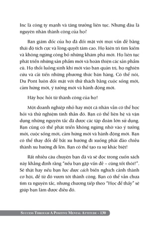 Inc là công ty mạnh và tăng trưởng liên tục. Nhưng đâu là
nguyên nhân thành công của họ?

    Ban giám đốc của họ đã đối mặt với mọi vấn đề bằng
thái độ tích cực và lòng quyết tâm cao. Họ kiên trì tìm kiếm
và không ngừng công bố những khám phá mới. Họ liên tục
phát triển những sản phẩm mới và hoàn thiện các sản phẩm
cũ. Họ thổi luồng sinh khí mới vào ban quản trị, họ nghiên
cứu và cải tiến những phương thức bán hàng. Có thể nói,
Du Pont luôn đối mặt với thử thách bằng cuộc sống mới,
cảm hứng mới, ý tưởng mới và hành động mới.

   Hãy học hỏi từ thành công của họ!

    Một doanh nghiệp nhỏ hay một cá nhân vẫn có thể học
hỏi và thử nghiệm tinh thần đó. Bạn có thể liên hệ và vận
dụng những nguyên tắc đã được các tập đoàn lớn sử dụng.
Bạn cũng có thể phát triển không ngừng nhờ vào ý tưởng
mới, cuộc sống mới, cảm hứng mới và hành động mới. Bạn
có thể thay đổi để bắt xu hướng đi xuống phải đảo chiều
thành xu hướng đi lên. Bạn có thể tạo ra sự khác biệt!

    Rất nhiều câu chuyện bạn đã và sẽ đọc trong cuốn sách
này khẳng định rằng “nếu bạn gặp vấn đề – cũng tốt thôi!”.
Sẽ thật hay nếu bạn học được cách biến nghịch cảnh thành
cơ hội, để từ đó vươn tới thành công. Bạn có thể vẫn chưa
tìm ra nguyên tắc, nhưng chương tiếp theo “Học để thấy” sẽ
giúp bạn làm được điều đó.



Success Through A Positive Mental Attitude - 130
 