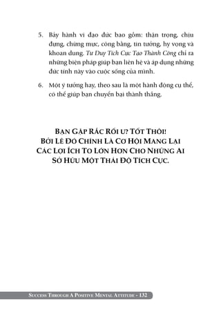 5. 	Bảy hành vi đạo đức bao gồm: thận trọng, chịu
       đựng, chừng mực, công bằng, tin tưởng, hy vọng và
       khoan dung. Tư Duy Tích Cực Tạo Thành Công chỉ ra
       những biện pháp giúp bạn liên hệ và áp dụng những
       đức tính này vào cuộc sống của mình.

   6. 	 Một ý tưởng hay, theo sau là một hành động cụ thể,
        có thể giúp bạn chuyển bại thành thắng.




        BẠN GẶP RẮC RỐI Ư? TỐT THÔI!
    BỞI LẼ ĐÓ CHÍNH LÀ CƠ HỘI MANG LẠI
   CÁC LỢI ÍCH TO LỚN HƠN CHO NHỮNG AI
      SỞ HỮU MỘT THÁI ĐỘ TÍCH CỰC.




Success Through A Positive Mental Attitude - 132
 