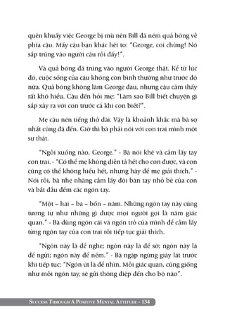 quên khuấy việc George bị mù nên Bill đã ném quả bóng về
phía cậu. Mấy cậu bạn khác hét to: “George, coi chừng! Nó
sắp trúng vào người cậu rồi đấy!”.

    Và quả bóng đã trúng vào người George thật. Kể từ lúc
đó, cuộc sống của cậu không còn bình thường như trước đó
nữa. Quả bóng không làm George đau, nhưng cậu cảm thấy
rất khó hiểu. Cậu đến hỏi mẹ: “Làm sao Bill biết chuyện gì
sắp xảy ra với con trước cả khi con biết?”.

    Mẹ cậu nén tiếng thở dài. Vậy là khoảnh khắc mà bà sợ
nhất cũng đã đến. Giờ thì bà phải nói với con trai mình một
sự thật.

    “Ngồi xuống nào, George.” - Bà nói khẽ và cầm lấy tay
con trai. - “Có thể mẹ không diễn tả hết cho con được, và con
cũng có thể không hiểu hết, nhưng hãy để mẹ giải thích.” -
Nói rồi, bà nhẹ nhàng cầm lấy đôi bàn tay nhỏ bé của con
và bắt đầu đếm các ngón tay.

   “Một – hai – ba – bốn – năm. Những ngón tay này cũng
tương tự như những gì được mọi người gọi là năm giác
quan.” - Bà dùng ngón cái và ngón trỏ của mình để cầm lấy
từng ngón tay của con trai rồi tiếp tục giải thích.

    “Ngón này là để nghe; ngón này là để sờ; ngón này là
để ngửi; ngón này để nếm.” - Bà ngập ngừng giây lát trước
khi tiếp tục: “Ngón út là để nhìn. Mỗi giác quan, cũng giống
như mỗi ngón tay, sẽ gửi thông điệp đến cho bộ não”.



Success Through A Positive Mental Attitude - 134
 