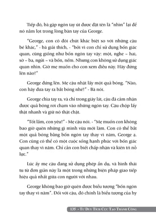 Tiếp đó, bà gập ngón tay út được đặt tên là “nhìn” lại để
nó nằm lọt trong lòng bàn tay của George.

    “George, con có đôi chút khác biệt so với những cậu
bé khác,” - bà giải thích, - “bởi vì con chỉ sử dụng bốn giác
quan, cũng giống như bốn ngón tay vậy: một, nghe – hai,
sờ – ba, ngửi – và bốn, nếm. Nhưng con không sử dụng giác
quan nhìn. Giờ mẹ muốn cho con xem điều này. Hãy đứng
lên nào!”

   George đứng lên. Mẹ cậu nhặt lấy một quả bóng. “Nào,
con hãy đưa tay ra bắt bóng nhé!” - Bà nói.

    George chìa tay ra, và chỉ trong giây lát, cậu đã cảm nhận
được quả bóng rơi chạm vào những ngón tay. Cậu chộp lấy
thật nhanh và giữ nó thật chặt.

    “Tốt lắm, con yêu!” - Mẹ cậu nói. - “Mẹ muốn con không
bao giờ quên những gì mình vừa mới làm. Con có thể bắt
một quả bóng bằng bốn ngón tay thay vì năm, George ạ.
Con cũng có thể có một cuộc sống hạnh phúc với bốn giác
quan thay vì năm. Chỉ cần con biết chấp nhận và kiên trì nỗ
lực.”

    Lúc ấy mẹ cậu đang sử dụng phép ẩn dụ, và hình thái
tu từ đơn giản này là một trong những biện pháp giao tiếp
hiệu quả nhất giữa con người với nhau.

    George không bao giờ quên được biểu tượng “bốn ngón
tay thay vì năm”. Đối với cậu, đó chính là biểu tượng của hy


                          135 - Tư Duy Tích Cực Tạo Thành Công
 